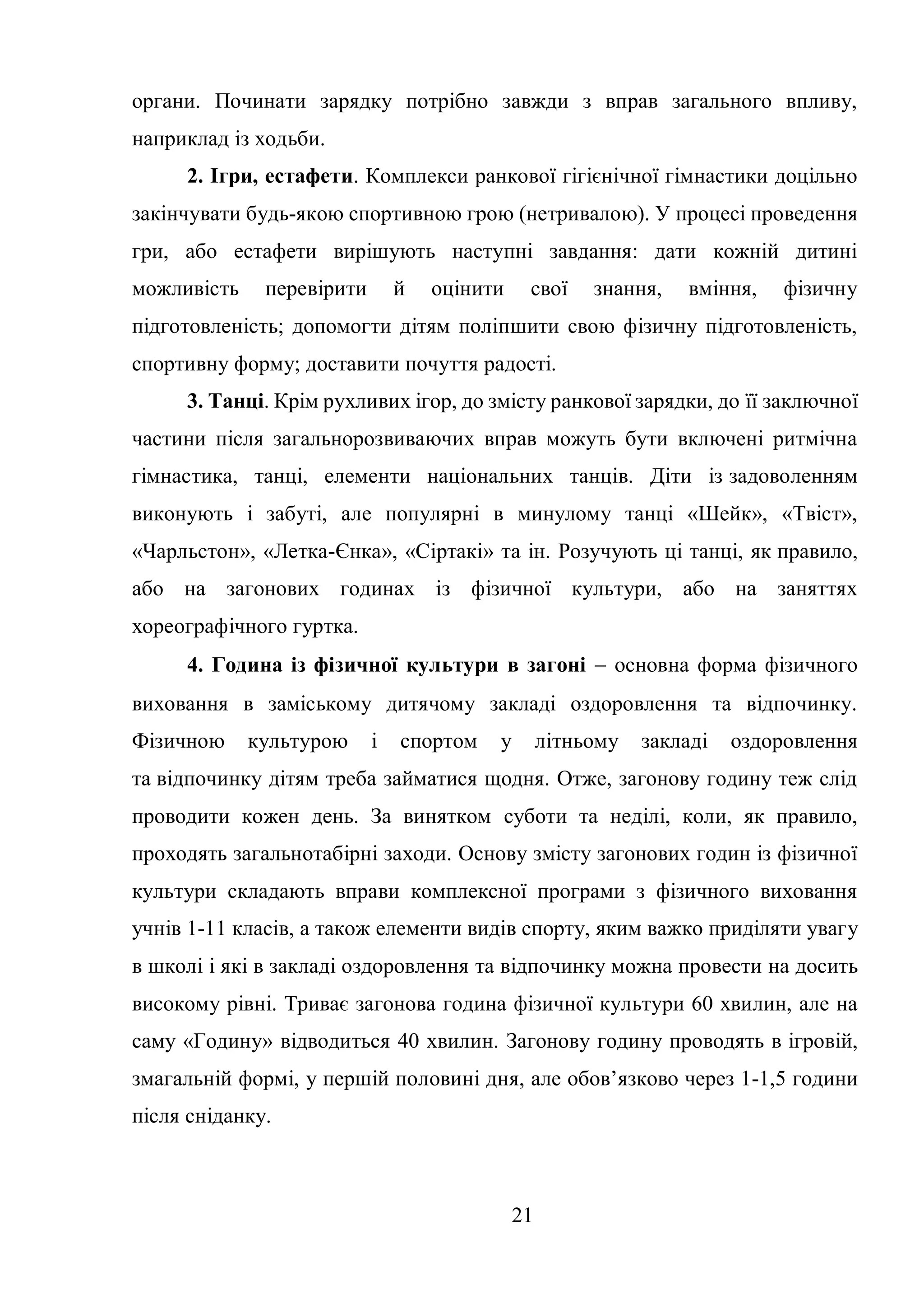 21
органи. Починати зарядку потрібно завжди з вправ загального впливу,
наприклад із ходьби.
2. Ігри, естафети. Комплекси ранкової гігієнічної гімнастики доцільно
закінчувати будь-якою спортивною грою (нетривалою). У процесі проведення
гри, або естафети вирішують наступні завдання: дати кожній дитині
можливість перевірити й оцінити свої знання, вміння, фізичну
підготовленість; допомогти дітям поліпшити свою фізичну підготовленість,
спортивну форму; доставити почуття радості.
3. Танці. Крім рухливих ігор, до змісту ранкової зарядки, до її заключної
частини після загальнорозвиваючих вправ можуть бути включені ритмічна
гімнастика, танці, елементи національних танців. Діти із задоволенням
виконують і забуті, але популярні в минулому танці «Шейк», «Твіст»,
«Чарльстон», «Летка-Єнка», «Сіртакі» та ін. Розучують ці танці, як правило,
або на загонових годинах із фізичної культури, або на заняттях
хореографічного гуртка.
4. Година із фізичної культури в загоні  основна форма фізичного
виховання в заміському дитячому закладі оздоровлення та відпочинку.
Фізичною культурою і спортом у літньому закладі оздоровлення
та відпочинку дітям треба займатися щодня. Отже, загонову годину теж слід
проводити кожен день. За винятком суботи та неділі, коли, як правило,
проходять загальнотабірні заходи. Основу змісту загонових годин із фізичної
культури складають вправи комплексної програми з фізичного виховання
учнів 1-11 класів, а також елементи видів спорту, яким важко приділяти увагу
в школі і які в закладі оздоровлення та відпочинку можна провести на досить
високому рівні. Триває загонова година фізичної культури 60 хвилин, але на
саму «Годину» відводиться 40 хвилин. Загонову годину проводять в ігровій,
змагальній формі, у першій половині дня, але обов’язково через 1-1,5 години
після сніданку.
 