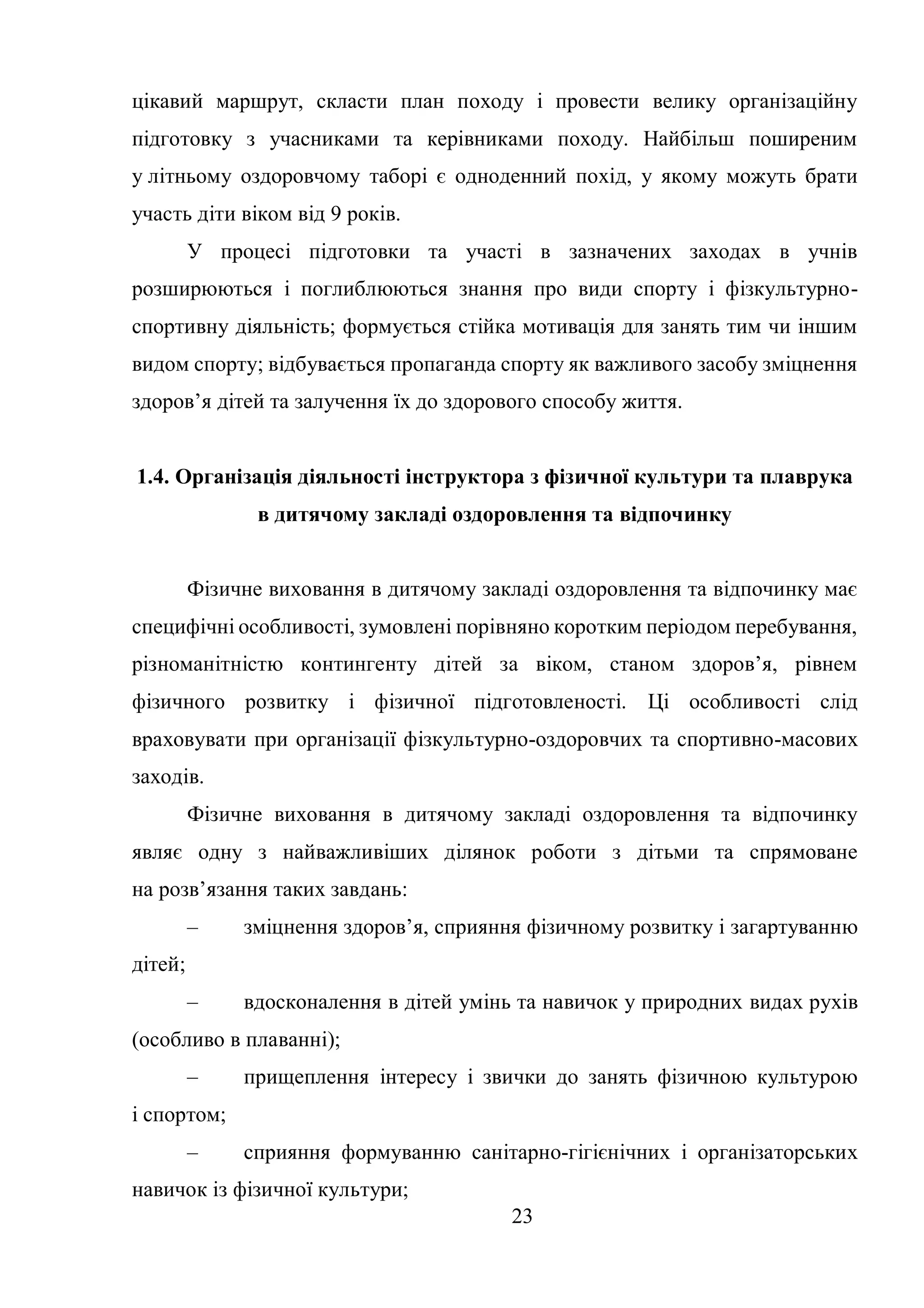 23
цікавий маршрут, скласти план походу і провести велику організаційну
підготовку з учасниками та керівниками походу. Найбільш поширеним
у літньому оздоровчому таборі є одноденний похід, у якому можуть брати
участь діти віком від 9 років.
У процесі підготовки та участі в зазначених заходах в учнів
розширюються і поглиблюються знання про види спорту і фізкультурно-
спортивну діяльність; формується стійка мотивація для занять тим чи іншим
видом спорту; відбувається пропаганда спорту як важливого засобу зміцнення
здоров’я дітей та залучення їх до здорового способу життя.
1.4. Організація діяльності інструктора з фізичної культури та плаврука
в дитячому закладі оздоровлення та відпочинку
Фізичне виховання в дитячому закладі оздоровлення та відпочинку має
специфічні особливості, зумовлені порівняно коротким періодом перебування,
різноманітністю контингенту дітей за віком, станом здоров’я, рівнем
фізичного розвитку і фізичної підготовленості. Ці особливості слід
враховувати при організації фізкультурно-оздоровчих та спортивно-масових
заходів.
Фізичне виховання в дитячому закладі оздоровлення та відпочинку
являє одну з найважливіших ділянок роботи з дітьми та спрямоване
на розв’язання таких завдань:
– зміцнення здоров’я, сприяння фізичному розвитку і загартуванню
дітей;
– вдосконалення в дітей умінь та навичок у природних видах рухів
(особливо в плаванні);
– прищеплення інтересу і звички до занять фізичною культурою
і спортом;
– сприяння формуванню санітарно-гігієнічних і організаторських
навичок із фізичної культури;
 