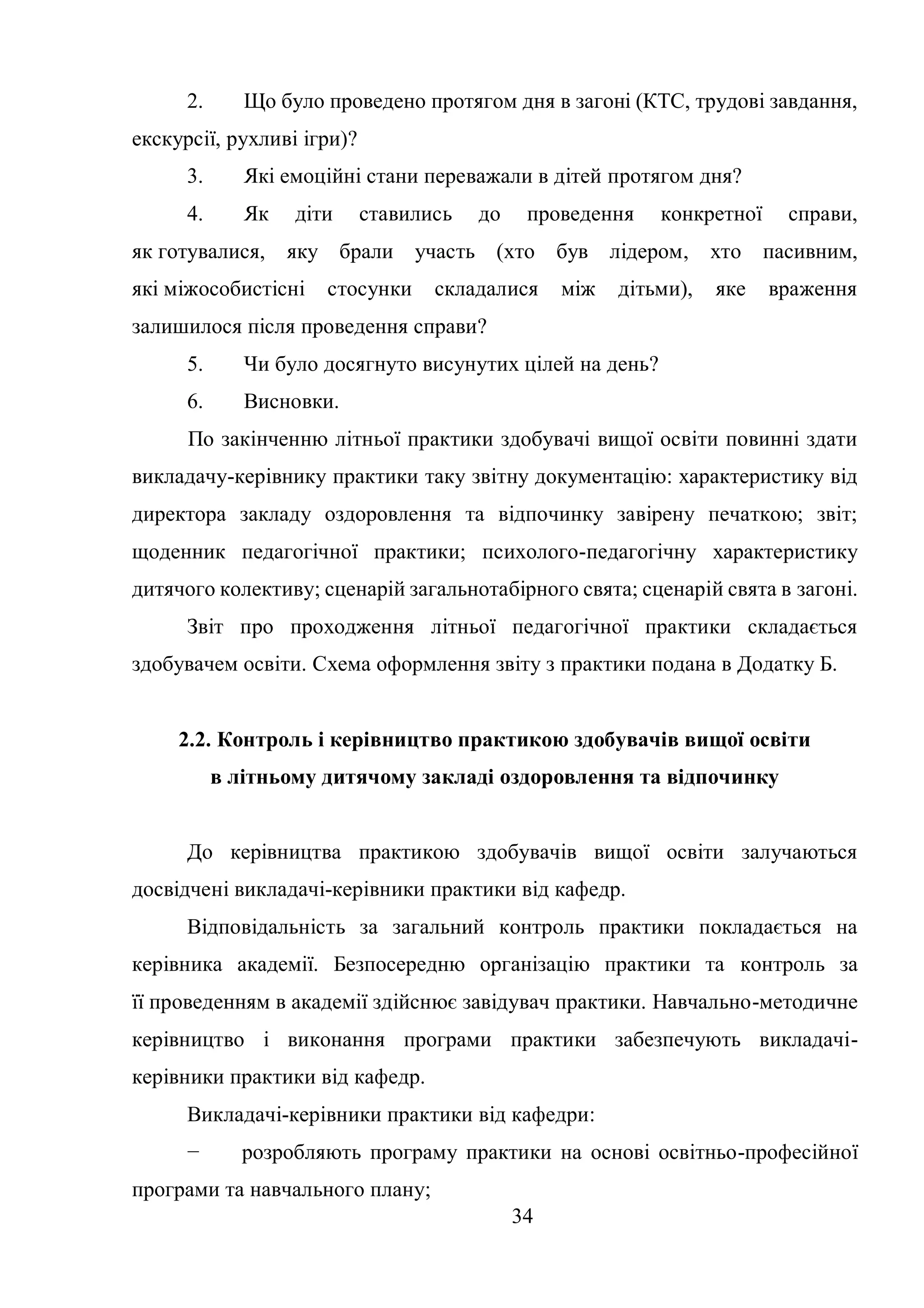 34
2. Що було проведено протягом дня в загоні (КТС, трудові завдання,
екскурсії, рухливі ігри)?
3. Які емоційні стани переважали в дітей протягом дня?
4. Як діти ставились до проведення конкретної справи,
як готувалися, яку брали участь (хто був лідером, хто пасивним,
які міжособистісні стосунки складалися між дітьми), яке враження
залишилося після проведення справи?
5. Чи було досягнуто висунутих цілей на день?
6. Висновки.
По закінченню літньої практики здобувачі вищої освіти повинні здати
викладачу-керівнику практики таку звітну документацію: характеристику від
директора закладу оздоровлення та відпочинку завірену печаткою; звіт;
щоденник педагогічної практики; психолого-педагогічну характеристику
дитячого колективу; сценарій загальнотабірного свята; сценарій свята в загоні.
Звіт про проходження літньої педагогічної практики складається
здобувачем освіти. Схема оформлення звіту з практики подана в Додатку Б.
2.2. Контроль і керівництво практикою здобувачів вищої освіти
в літньому дитячому закладі оздоровлення та відпочинку
До керівництва практикою здобувачів вищої освіти залучаються
досвідчені викладачі-керівники практики від кафедр.
Відповідальність за загальний контроль практики покладається на
керівника академії. Безпосередню організацію практики та контроль за
її проведенням в академії здійснює завідувач практики. Навчально-методичне
керівництво і виконання програми практики забезпечують викладачі-
керівники практики від кафедр.
Викладачі-керівники практики від кафедри:
− розробляють програму практики на основі освітньо-професійної
програми та навчального плану;
 
