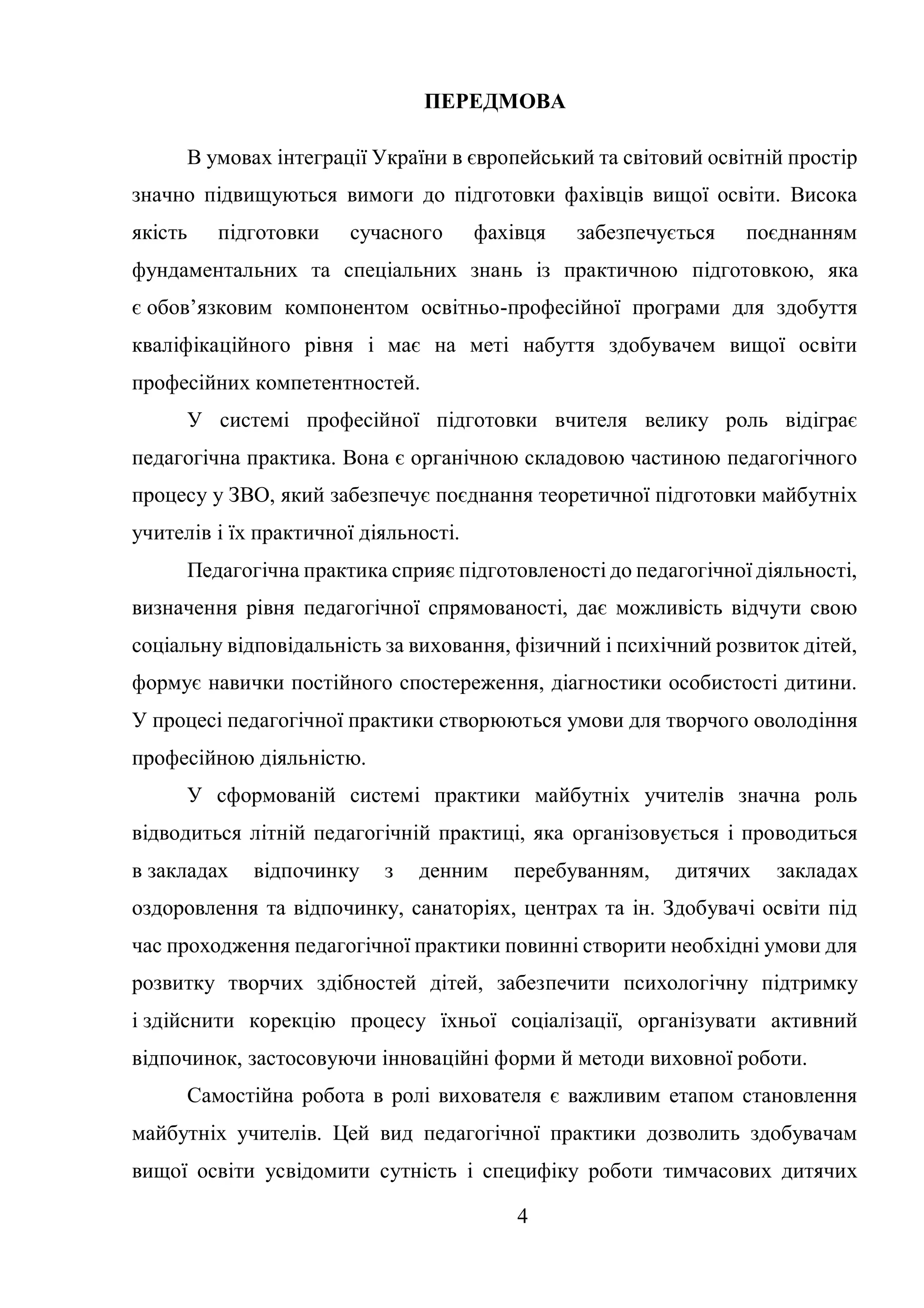 4
ПЕРЕДМОВА
В умовах інтеграції України в європейський та світовий освітній простір
значно підвищуються вимоги до підготовки фахівців вищої освіти. Висока
якість підготовки сучасного фахівця забезпечується поєднанням
фундаментальних та спеціальних знань із практичною підготовкою, яка
є обов’язковим компонентом освітньо-професійної програми для здобуття
кваліфікаційного рівня і має на меті набуття здобувачем вищої освіти
професійних компетентностей.
У системі професійної підготовки вчителя велику роль відіграє
педагогічна практика. Вона є органічною складовою частиною педагогічного
процесу у ЗВО, який забезпечує поєднання теоретичної підготовки майбутніх
учителів і їх практичної діяльності.
Педагогічна практика сприяє підготовленості до педагогічної діяльності,
визначення рівня педагогічної спрямованості, дає можливість відчути свою
соціальну відповідальність за виховання, фізичний і психічний розвиток дітей,
формує навички постійного спостереження, діагностики особистості дитини.
У процесі педагогічної практики створюються умови для творчого оволодіння
професійною діяльністю.
У сформованій системі практики майбутніх учителів значна роль
відводиться літній педагогічній практиці, яка організовується і проводиться
в закладах відпочинку з денним перебуванням, дитячих закладах
оздоровлення та відпочинку, санаторіях, центрах та ін. Здобувачі освіти під
час проходження педагогічної практики повинні створити необхідні умови для
розвитку творчих здібностей дітей, забезпечити психологічну підтримку
і здійснити корекцію процесу їхньої соціалізації, організувати активний
відпочинок, застосовуючи інноваційні форми й методи виховної роботи.
Самостійна робота в ролі вихователя є важливим етапом становлення
майбутніх учителів. Цей вид педагогічної практики дозволить здобувачам
вищої освіти усвідомити сутність і специфіку роботи тимчасових дитячих
 