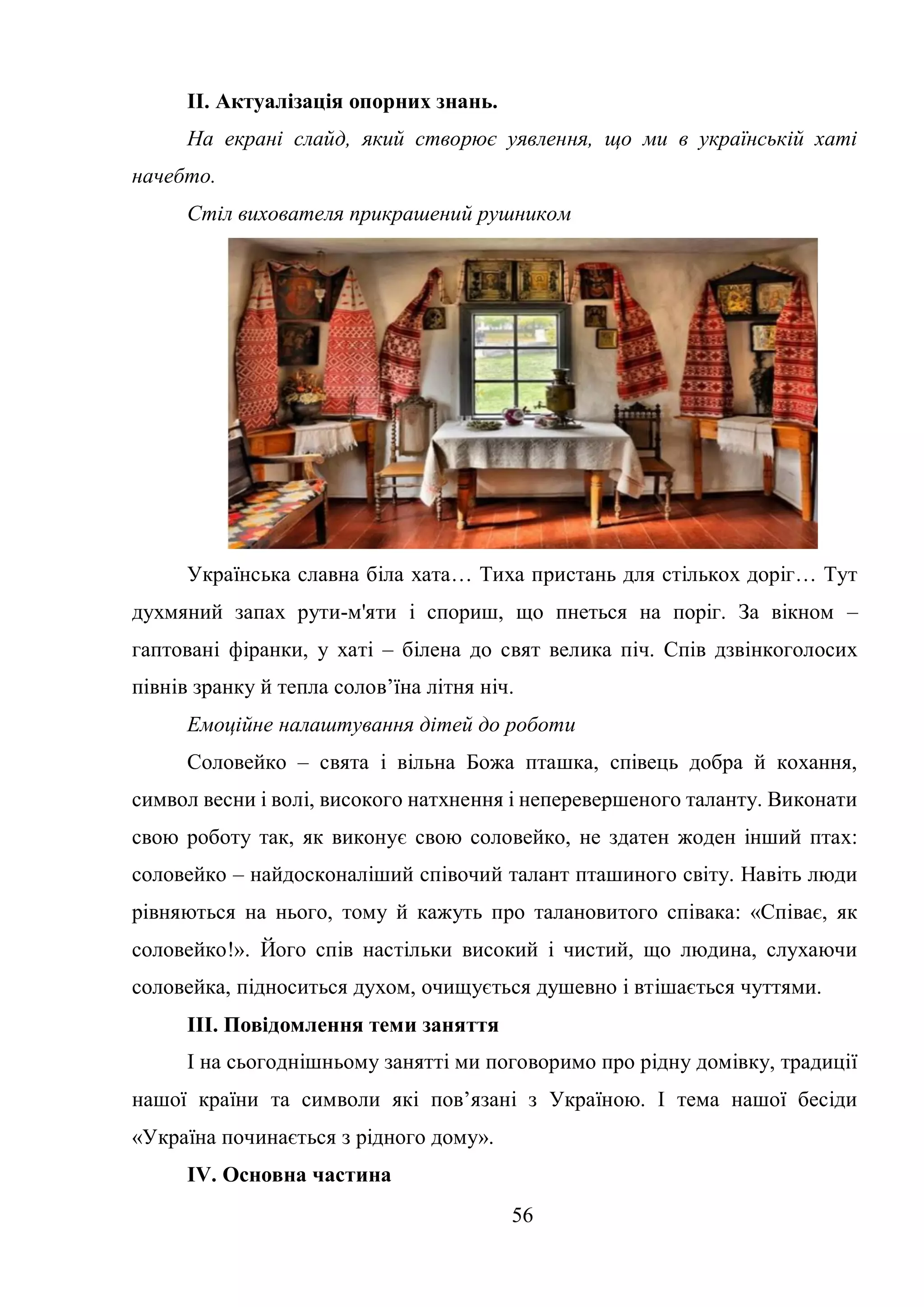 56
ІІ. Актуалізація опорних знань.
На екрані слайд, який створює уявлення, що ми в українській хаті
начебто.
Стіл вихователя прикрашений рушником
Українська славна біла хата… Тиха пристань для стількох доріг… Тут
духмяний запах рути-м'яти і спориш, що пнеться на поріг. За вікном –
гаптовані фіранки, у хаті – білена до свят велика піч. Спів дзвінкоголосих
півнів зранку й тепла солов’їна літня ніч.
Емоційне налаштування дітей до роботи
Соловейко – свята і вільна Божа пташка, співець добра й кохання,
символ весни і волі, високого натхнення і неперевершеного таланту. Виконати
свою роботу так, як виконує свою соловейко, не здатен жоден інший птах:
соловейко – найдосконаліший співочий талант пташиного світу. Навіть люди
рівняються на нього, тому й кажуть про талановитого співака: «Співає, як
соловейко!». Його спів настільки високий і чистий, що людина, слухаючи
соловейка, підноситься духом, очищується душевно і втішається чуттями.
ІІІ. Повідомлення теми заняття
І на сьогоднішньому занятті ми поговоримо про рідну домівку, традиції
нашої країни та символи які пов’язані з Україною. І тема нашої бесіди
«Україна починається з рідного дому».
ІV. Основна частина
 