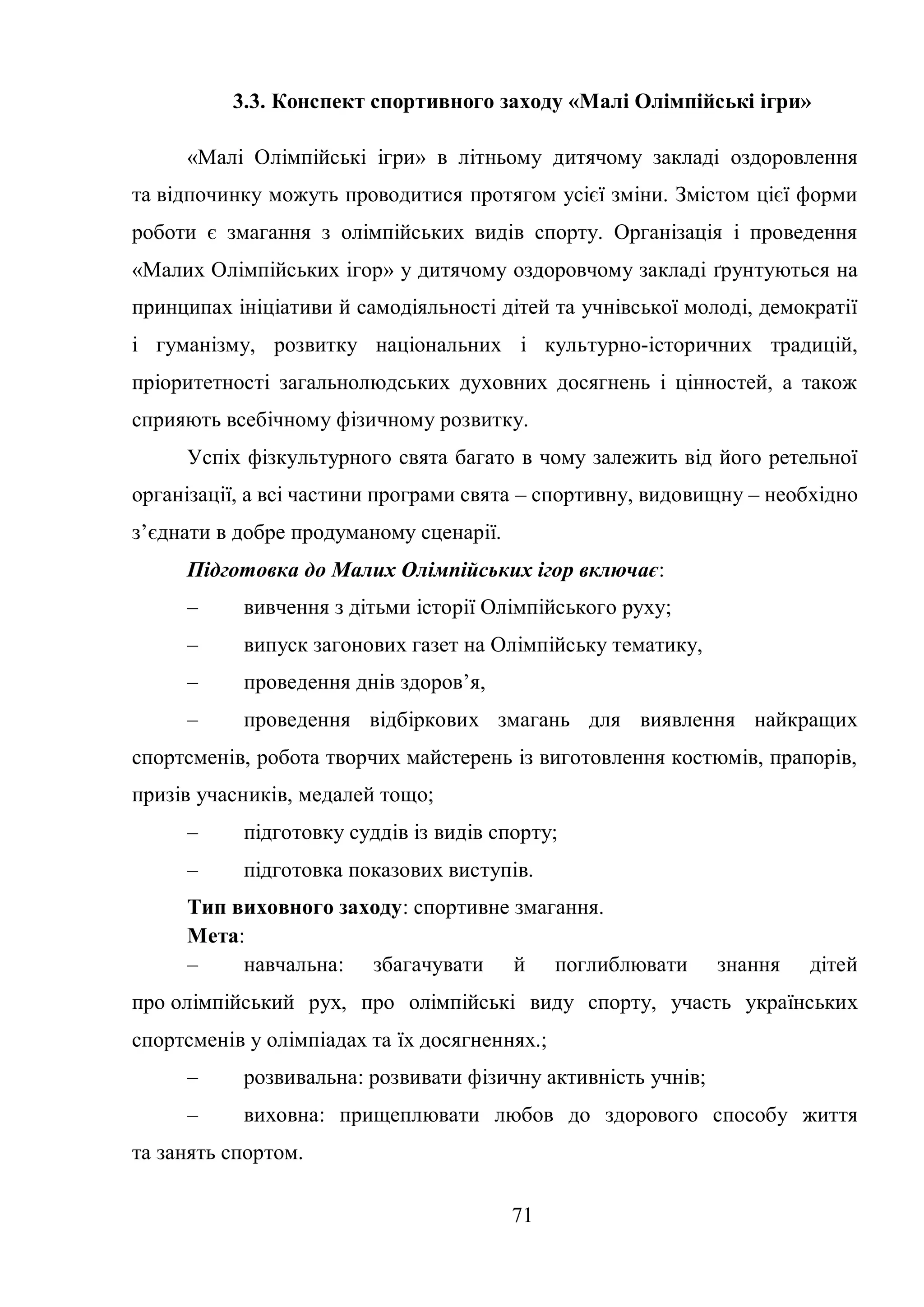 71
3.3. Конспект спортивного заходу «Малі Олімпійські ігри»
«Малі Олімпійські ігри» в літньому дитячому закладі оздоровлення
та відпочинку можуть проводитися протягом усієї зміни. Змістом цієї форми
роботи є змагання з олімпійських видів спорту. Організація і проведення
«Малих Олімпійських ігор» у дитячому оздоровчому закладі ґрунтуються на
принципах ініціативи й самодіяльності дітей та учнівської молоді, демократії
і гуманізму, розвитку національних і культурно-історичних традицій,
пріоритетності загальнолюдських духовних досягнень і цінностей, а також
сприяють всебічному фізичному розвитку.
Успіх фізкультурного свята багато в чому залежить від його ретельної
організації, а всі частини програми свята – спортивну, видовищну – необхідно
з’єднати в добре продуманому сценарії.
Підготовка до Малих Олімпійських ігор включає:
– вивчення з дітьми історії Олімпійського руху;
– випуск загонових газет на Олімпійську тематику,
– проведення днів здоров’я,
– проведення відбіркових змагань для виявлення найкращих
спортсменів, робота творчих майстерень із виготовлення костюмів, прапорів,
призів учасників, медалей тощо;
– підготовку суддів із видів спорту;
– підготовка показових виступів.
Тип виховного заходу: спортивне змагання.
Мета:
– навчальна: збагачувати й поглиблювати знання дітей
про олімпійський рух, про олімпійські виду спорту, участь українських
спортсменів у олімпіадах та їх досягненнях.;
– розвивальна: розвивати фізичну активність учнів;
– виховна: прищеплювати любов до здорового способу життя
та занять спортом.
 