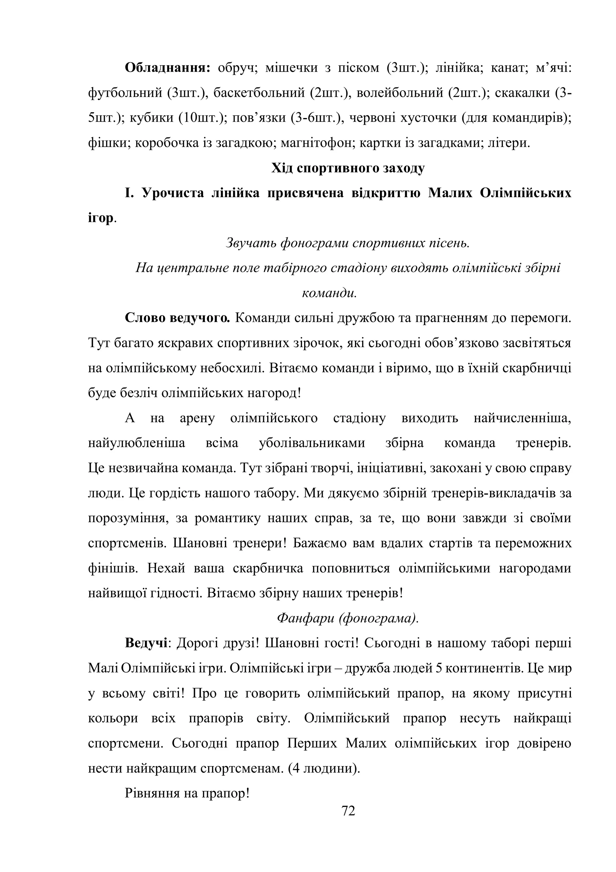 72
Обладнання: обруч; мішечки з піском (3шт.); лінійка; канат; м’ячі:
футбольний (3шт.), баскетбольний (2шт.), волейбольний (2шт.); скакалки (3-
5шт.); кубики (10шт.); пов’язки (3-6шт.), червоні хусточки (для командирів);
фішки; коробочка із загадкою; магнітофон; картки із загадками; літери.
Хід спортивного заходу
І. Урочиста лінійка присвячена відкриттю Малих Олімпійських
ігор.
Звучать фонограми спортивних пісень.
На центральне поле табірного стадіону виходять олімпійські збірні
команди.
Слово ведучого. Команди сильні дружбою та прагненням до перемоги.
Тут багато яскравих спортивних зірочок, які сьогодні обов’язково засвітяться
на олімпійському небосхилі. Вітаємо команди і віримо, що в їхній скарбничці
буде безліч олімпійських нагород!
А на арену олімпійського стадіону виходить найчисленніша,
найулюбленіша всіма уболівальниками збірна команда тренерів.
Це незвичайна команда. Тут зібрані творчі, ініціативні, закохані у свою справу
люди. Це гордість нашого табору. Ми дякуємо збірній тренерів-викладачів за
порозуміння, за романтику наших справ, за те, що вони завжди зі своїми
спортсменів. Шановні тренери! Бажаємо вам вдалих стартів та переможних
фінішів. Нехай ваша скарбничка поповниться олімпійськими нагородами
найвищої гідності. Вітаємо збірну наших тренерів!
Фанфари (фонограма).
Ведучі: Дорогі друзі! Шановні гості! Сьогодні в нашому таборі перші
Малі Олімпійські ігри. Олімпійські ігри – дружба людей 5 континентів. Це мир
у всьому світі! Про це говорить олімпійський прапор, на якому присутні
кольори всіх прапорів світу. Олімпійський прапор несуть найкращі
спортсмени. Сьогодні прапор Перших Малих олімпійських ігор довірено
нести найкращим спортсменам. (4 людини).
Рівняння на прапор!
 