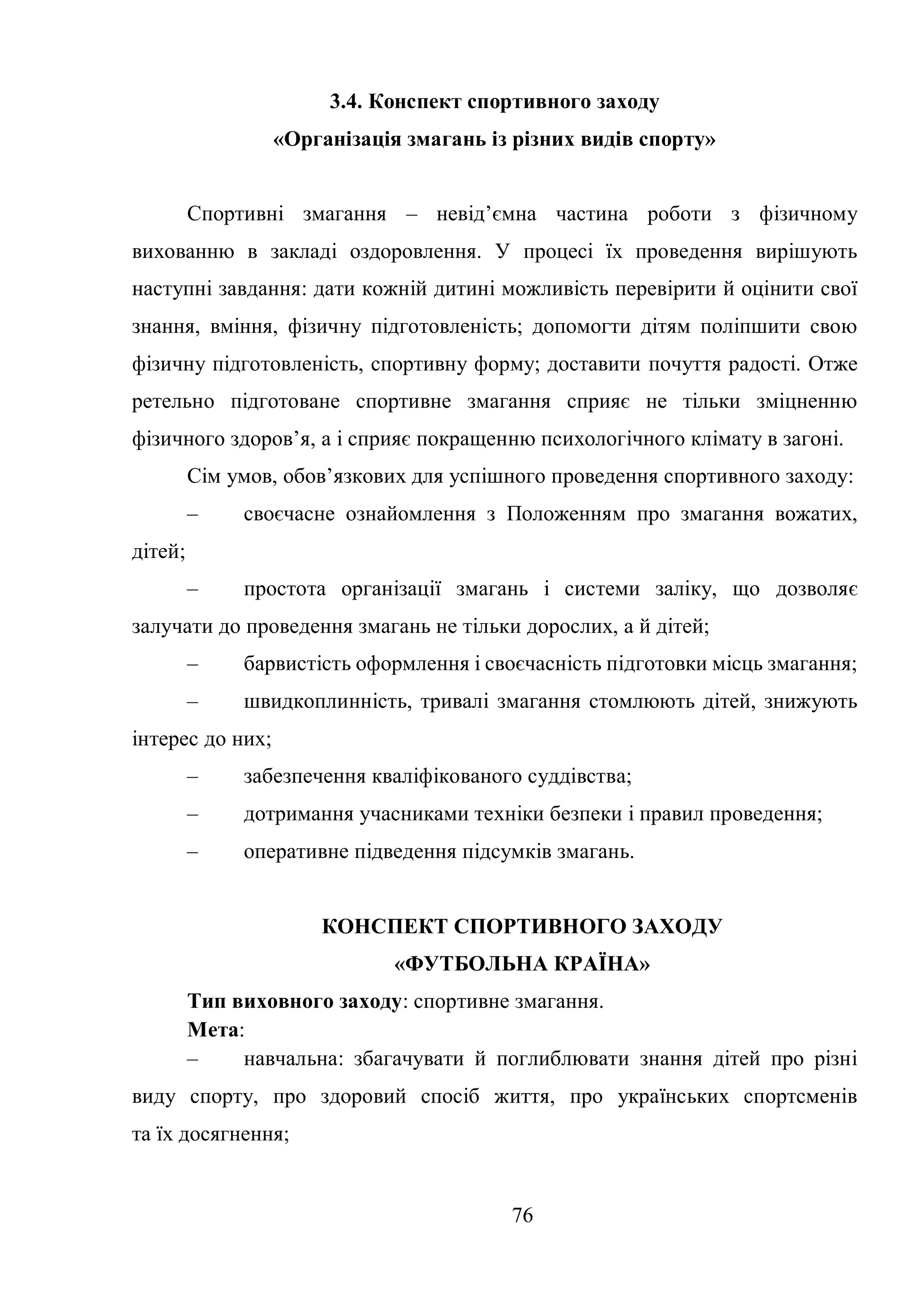 76
3.4. Конспект спортивного заходу
«Організація змагань із різних видів спорту»
Спортивні змагання – невід’ємна частина роботи з фізичному
вихованню в закладі оздоровлення. У процесі їх проведення вирішують
наступні завдання: дати кожній дитині можливість перевірити й оцінити свої
знання, вміння, фізичну підготовленість; допомогти дітям поліпшити свою
фізичну підготовленість, спортивну форму; доставити почуття радості. Отже
ретельно підготоване спортивне змагання сприяє не тільки зміцненню
фізичного здоров’я, а і сприяє покращенню психологічного клімату в загоні.
Сім умов, обов’язкових для успішного проведення спортивного заходу:
– своєчасне ознайомлення з Положенням про змагання вожатих,
дітей;
– простота організації змагань і системи заліку, що дозволяє
залучати до проведення змагань не тільки дорослих, а й дітей;
– барвистість оформлення і своєчасність підготовки місць змагання;
– швидкоплинність, тривалі змагання стомлюють дітей, знижують
інтерес до них;
– забезпечення кваліфікованого суддівства;
– дотримання учасниками техніки безпеки і правил проведення;
– оперативне підведення підсумків змагань.
КОНСПЕКТ СПОРТИВНОГО ЗАХОДУ
«ФУТБОЛЬНА КРАЇНА»
Тип виховного заходу: спортивне змагання.
Мета:
– навчальна: збагачувати й поглиблювати знання дітей про різні
виду спорту, про здоровий спосіб життя, про українських спортсменів
та їх досягнення;
 
