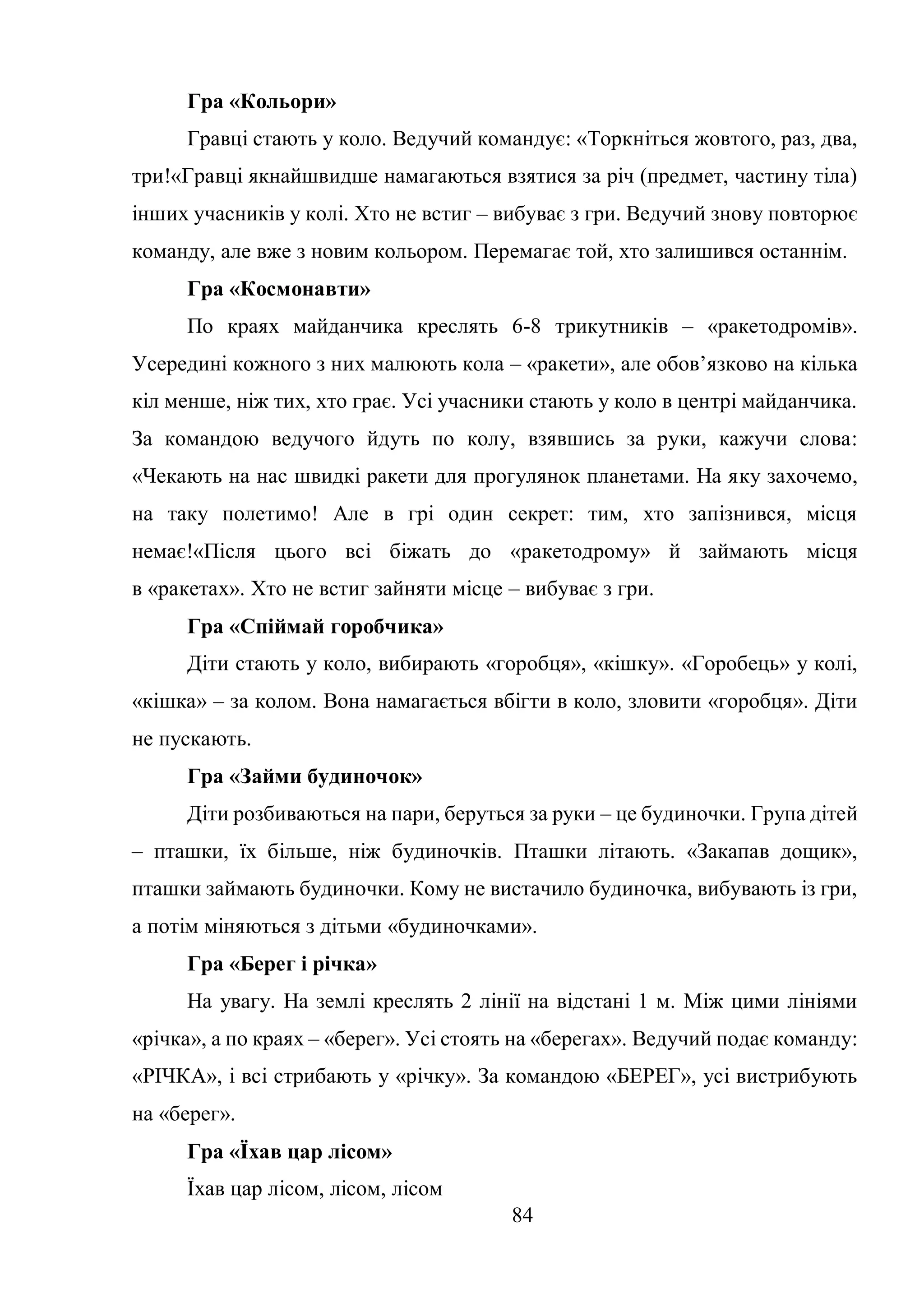 84
Гра «Кольори»
Гравці стають у коло. Ведучий командує: «Торкніться жовтого, раз, два,
три!«Гравці якнайшвидше намагаються взятися за річ (предмет, частину тіла)
інших учасників у колі. Хто не встиг – вибуває з гри. Ведучий знову повторює
команду, але вже з новим кольором. Перемагає той, хто залишився останнім.
Гра «Космонавти»
По краях майданчика креслять 6-8 трикутників – «ракетодромів».
Усередині кожного з них малюють кола – «ракети», але обов’язково на кілька
кіл менше, ніж тих, хто грає. Усі учасники стають у коло в центрі майданчика.
За командою ведучого йдуть по колу, взявшись за руки, кажучи слова:
«Чекають на нас швидкі ракети для прогулянок планетами. На яку захочемо,
на таку полетимо! Але в грі один секрет: тим, хто запізнився, місця
немає!«Після цього всі біжать до «ракетодрому» й займають місця
в «ракетах». Хто не встиг зайняти місце – вибуває з гри.
Гра «Спіймай горобчика»
Діти стають у коло, вибирають «горобця», «кішку». «Горобець» у колі,
«кішка» – за колом. Вона намагається вбігти в коло, зловити «горобця». Діти
не пускають.
Гра «Займи будиночок»
Діти розбиваються на пари, беруться за руки – це будиночки. Група дітей
– пташки, їх більше, ніж будиночків. Пташки літають. «Закапав дощик»,
пташки займають будиночки. Кому не вистачило будиночка, вибувають із гри,
а потім міняються з дітьми «будиночками».
Гра «Берег і річка»
На увагу. На землі креслять 2 лінії на відстані 1 м. Між цими лініями
«річка», а по краях – «берег». Усі стоять на «берегах». Ведучий подає команду:
«РІЧКА», і всі стрибають у «річку». За командою «БЕРЕГ», усі вистрибують
на «берег».
Гра «Їхав цар лісом»
Їхав цар лісом, лісом, лісом
 