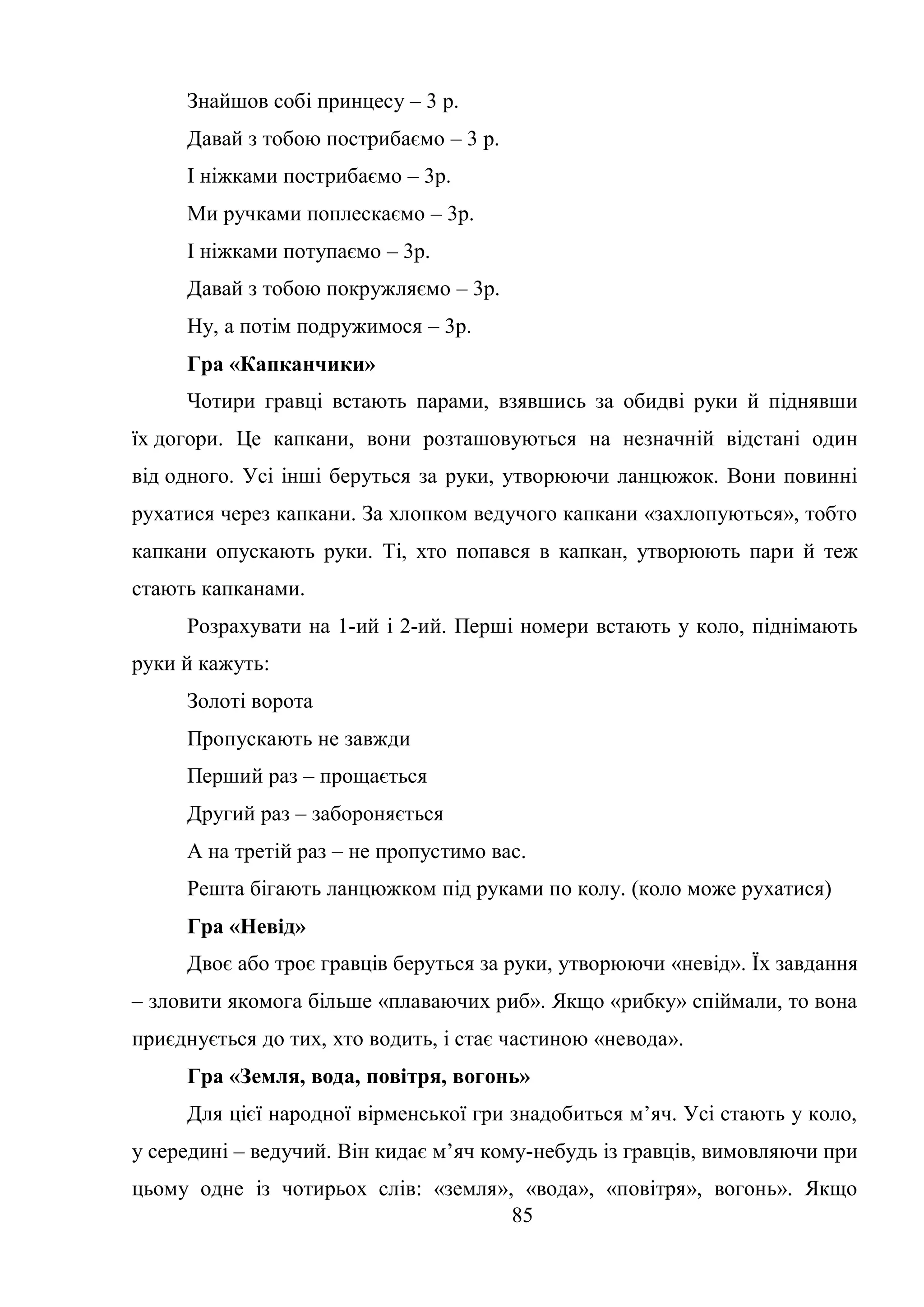 85
Знайшов собі принцесу – 3 р.
Давай з тобою пострибаємо – 3 р.
І ніжками пострибаємо – 3р.
Ми ручками поплескаємо – 3р.
І ніжками потупаємо – 3р.
Давай з тобою покружляємо – 3р.
Ну, а потім подружимося – 3р.
Гра «Капканчики»
Чотири гравці встають парами, взявшись за обидві руки й піднявши
їх догори. Це капкани, вони розташовуються на незначній відстані один
від одного. Усі інші беруться за руки, утворюючи ланцюжок. Вони повинні
рухатися через капкани. За хлопком ведучого капкани «захлопуються», тобто
капкани опускають руки. Ті, хто попався в капкан, утворюють пари й теж
стають капканами.
Розрахувати на 1-ий і 2-ий. Перші номери встають у коло, піднімають
руки й кажуть:
Золоті ворота
Пропускають не завжди
Перший раз – прощається
Другий раз – забороняється
А на третій раз – не пропустимо вас.
Решта бігають ланцюжком під руками по колу. (коло може рухатися)
Гра «Невід»
Двоє або троє гравців беруться за руки, утворюючи «невід». Їх завдання
– зловити якомога більше «плаваючих риб». Якщо «рибку» спіймали, то вона
приєднується до тих, хто водить, і стає частиною «невода».
Гра «Земля, вода, повітря, вогонь»
Для цієї народної вірменської гри знадобиться м’яч. Усі стають у коло,
у середині – ведучий. Він кидає м’яч кому-небудь із гравців, вимовляючи при
цьому одне із чотирьох слів: «земля», «вода», «повітря», вогонь». Якщо
 