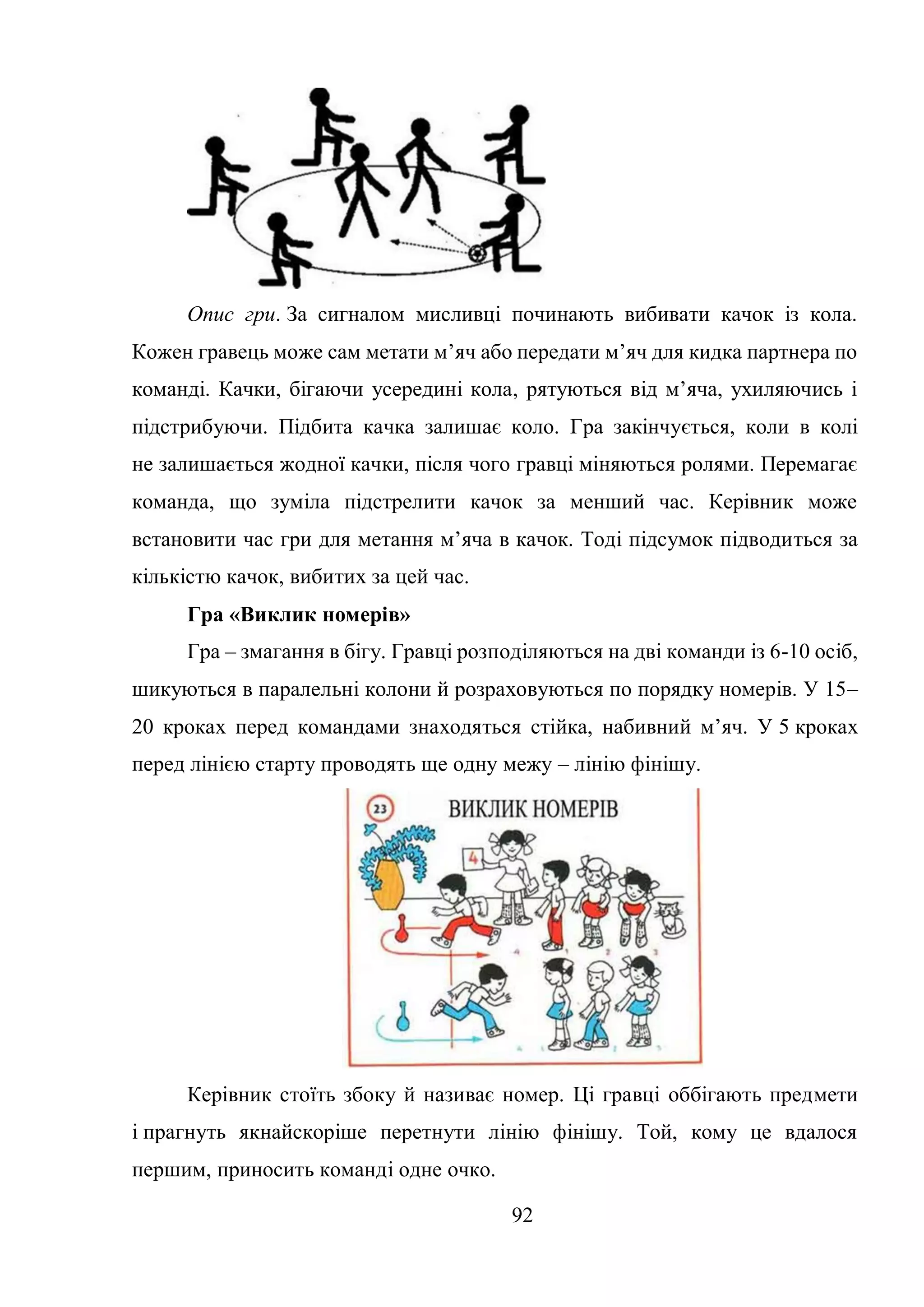 92
Опис гри. За сигналом мисливці починають вибивати качок із кола.
Кожен гравець може сам метати м’яч або передати м’яч для кидка партнера по
команді. Качки, бігаючи усередині кола, рятуються від м’яча, ухиляючись і
підстрибуючи. Підбита качка залишає коло. Гра закінчується, коли в колі
не залишається жодної качки, після чого гравці міняються ролями. Перемагає
команда, що зуміла підстрелити качок за менший час. Керівник може
встановити час гри для метання м’яча в качок. Тоді підсумок підводиться за
кількістю качок, вибитих за цей час.
Гра «Виклик номерів»
Гра – змагання в бігу. Гравці розподіляються на дві команди із 6-10 осіб,
шикуються в паралельні колони й розраховуються по порядку номерів. У 15–
20 кроках перед командами знаходяться стійка, набивний м’яч. У 5 кроках
перед лінією старту проводять ще одну межу – лінію фінішу.
Керівник стоїть збоку й називає номер. Ці гравці оббігають предмети
і прагнуть якнайскоріше перетнути лінію фінішу. Той, кому це вдалося
першим, приносить команді одне очко.
 