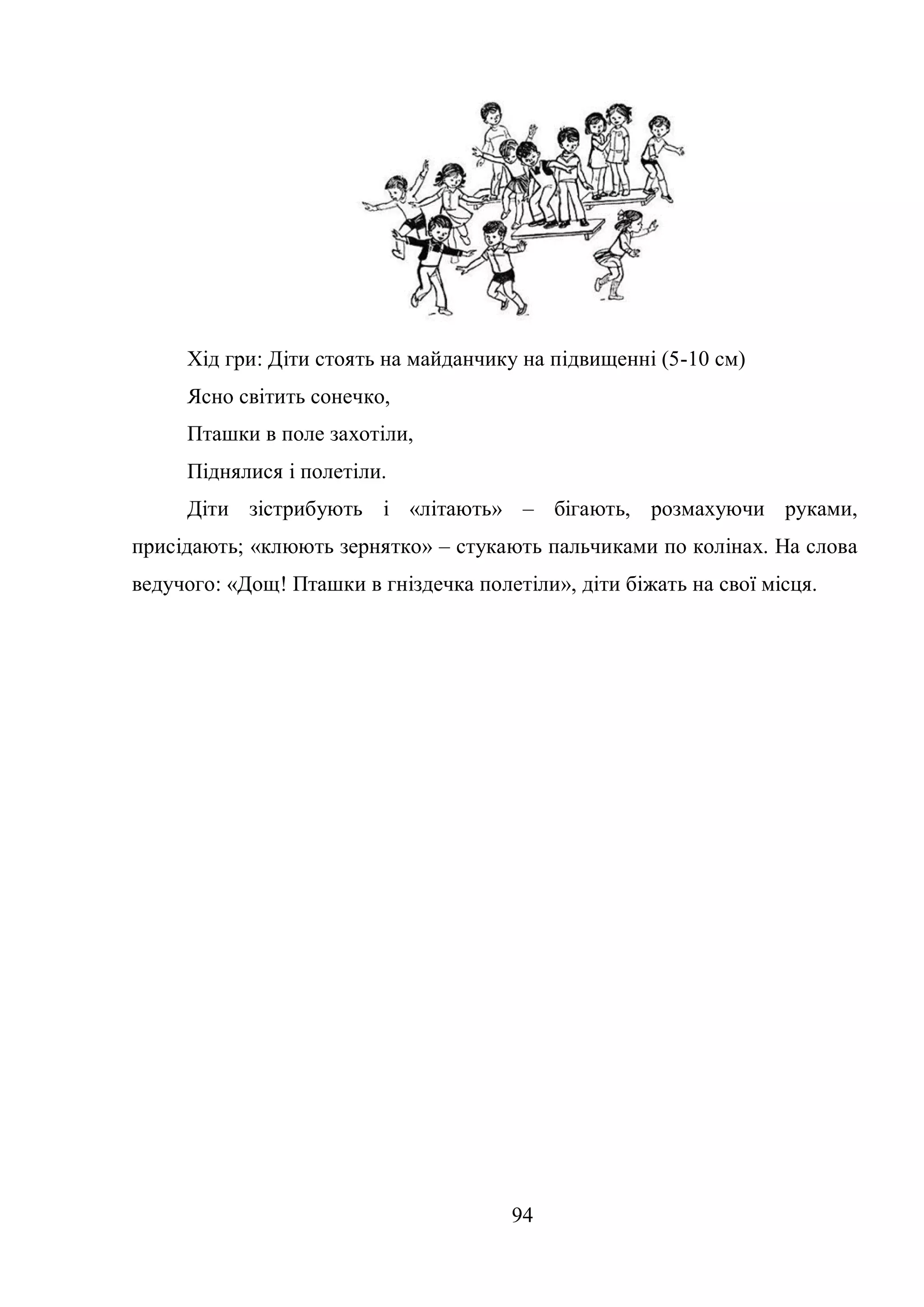94
Хід гри: Діти стоять на майданчику на підвищенні (5-10 см)
Ясно світить сонечко,
Пташки в поле захотіли,
Піднялися і полетіли.
Діти зістрибують і «літають» – бігають, розмахуючи руками,
присідають; «клюють зернятко» – стукають пальчиками по колінах. На слова
ведучого: «Дощ! Пташки в гніздечка полетіли», діти біжать на свої місця.
 