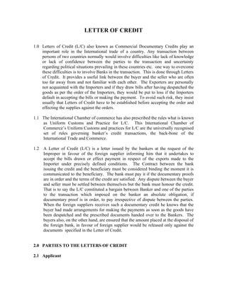 LETTER OF CREDIT
1.0 Letters of Credit (L/C) also known as Commercial Documentary Credits play an
important role in the International trade of a country. Any transaction between
persons of two countries normally would involve difficulties like lack of knowledge
or lack of confidence between the parties to the transaction and uncertainty
regarding political situations prevailing in these countries etc. one way to overcome
these difficulties is to involve Banks in the transaction. This is done through Letters
of Credit. It provides a useful link between the buyer and the seller who are often
too far away from and not familiar with each other. The Exporters are personally
not acquainted with the Importers and if they draw bills after having despatched the
goods as per the order of the Importers, they would be put to loss if the Importers
default in accepting the bills or making the payment. To avoid such risk, they insist
usually that Letters of Credit have to be established before accepting the order and
effecting the supplies against the orders.
1.1 The International Chamber of commerce has also prescribed the rules what is known
as Uniform Customs and Practice for L/C. This International Chamber of
Commerce’s Uniform Customs and practices for L/C are the universally recognised
set of rules governing banker’s credit transactions, the back-bone of the
International Trade and Commerce.
1.2 A Letter of Credit (L/C) is a letter issued by the bankers at the request of the
Improper in favour of the foreign supplier informing him that it undertakes to
accept the bills drawn or effect payment in respect of the exports made to the
Importer under precisely defined conditions. The Contract between the bank
issuing the credit and the beneficiary must be considered binding the moment it is
communicated to the beneficiary. The bank must pay it if the documentary proofs
are in order and the terms of the credit are satisfied. Any dispute between the buyer
and seller must be settled between themselves but the bank must honour the credit.
That is to say the L/C constituted a bargain between Banker and one of the parties
to the transaction which imposed on the banker an absolute obligation, if
documentary proof is in order, to pay irrespective of dispute between the parties.
When the foreign suppliers receives such a documentary credit he knows that the
buyer had made arrangements for making the payments as soon as the goods have
been despatched and the prescribed documents handed over to the Bankers. The
buyers also, on the other hand, are ensured that the amount placed at the disposal of
the foreign bank, in favour of foreign supplier would be released only against the
documents specified in the Letter of Credit.
2.0 PARTIES TO THE LETTERS OF CREDIT
2.1 Applicant
 