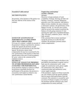 Essential of valid contract Engineering construction/
erection contracts
SECTION 55 (CONT)
the promise, if the intention of the parties was
that time shall be of the essence of the
contract.
damages.
However, to keep continuity of work
availability of design, drawings all other site
facilities, resources, warranty obligations
generally even if the contractor had failed to
adhere to time schedule, the same contractor
is allowed to continue the performance of the
balance of work . In all such case a notice
shall be served to the contract to perform the
balance of work going extension of time
retaining the right to levy liquidated damages.
Thus the terms, conditions, prices / tates are
fully secured.
EFFECT OF ACCEPTANCE OF
PERFORMANCE AT TIME OTHER
THAN THAT AGREED UPON.
If in case of a contract voidable on account of
the promisor’s failure to perform his promise
at the time agreed, the promisee accepts
performance of such promise at any time that
agreed the promise cannot claim
compensation for any loss occasioned by the
non- performance of the promise at that time
agreed unless at the time of such acceptance,
he gives notice to the promisor pf his
intention to do so.
If the promisee that is owner/ purchaser
accept the promise at or after the time
schedule, the purchaser/ promise cannot
claime compensation.
SECTION 67
EFFECT OF NEGLECT OF PROMISEE
TO AFFORD PROMISOR REASONABLE
FACILITIES FOR PERFORMANCE
If any promisee neglects or refuses to afford
the promisor reasonable facilities for
performance of his promise, the promisor is
excused by such neglect or refusal as any
non- performance caused thereby.
All project contracts, contains facilities to be
provided by the purchaser as agreed, such as
land, area for construction work , water
supply for construction work, power supply
for construction work, others like to
construction plant and machineries some
owner supply materials.
If the purchaser, neglect or refuses to provide
any one of them as per the agreed schedule,
then he cannot claim performance from the
contractor The contractor is excused by such
an action of refusal or neglect or by both by
the purchaser and the contractor may claim
compensation for money and both.
 