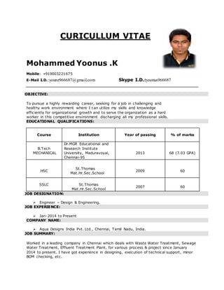 CURICULLUM VITAE
Mohammed Yoonus .K
Mobile: +919003221675
E-Mail I.D.:younz966687@gmail.com Skype I.D.:yoonus966687
OBJECTIVE:
To pursue a highly rewarding career, seeking for a job in challenging and
healthy work environment where I can utilize my skills and knowledge
efficiently for organizational growth and to serve the organization as a hard
worker in this competitive environment discharging all my professional skills.
EDUCATIONAL QUALIFICATIONS:
Course Institution Year of passing % of marks
B.E
B.Tech
MECHANICAL
(Civil
Dr.MGR Educational and
Research Institute
University, Maduravoyal,
Chennai-95
2013 68 (7.03 GPA)
HSC
St.Thomas
Mat.Hr.Sec.School
2009 60
SSLC St.Thomas
Mat.Hr.Sec.School
2007 60
JOB DESIGNATION:
 Engineer – Design & Engineering.
JOB EXPERIENCE:
 Jan-2014 to Present
COMPANY NAME:
 Aqua Designs India Pvt. Ltd., Chennai, Tamil Nadu, India.
JOB SUMMARY:
Worked in a leading company in Chennai which deals with Waste Water Treatment, Sewage
Water Treatment, Effluent Treatment Plant, for various process & project since January
2014 to present. I have got experience in designing, execution of technical support, minor
BOM checking, etc.
 