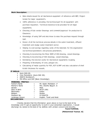 Work Description:
 Data sheets issued for all mechanical equipment of reference with BEP, Project
tender for major equipment’s.
 100% adherence in providing the technical part for all equipment with
purchase requisition. Technical clearance to be provided for all major
equipments.
 Checking of Sub vendor Drawings and comment/approval for production &
Clearance.
 Knowledge of using SAP and also know to raise the purchase request through
SAP.
 Known of all the technical, process details in the water treatment, effluent
treatment and sludge water treatment sector.
 Helping to cost savings regarding some of the materials for the organization
via technical parameters and process parameters.
 Checking & recorrecting the Minor BOM of ISO drawing, vessel drawings.
 Checking & recorrecting of ISO drawings, vessel drawings.
 Estimating the erection works for mechanical equipments & piping.
 Preparing & Developing of cone, polygon etc.
 Calculating of media quantity for PSF, ACF & DMF and also calculation of shell
& dish thickness for vessels.
IT SKILLS:
 Auto CAD-2D.
 Creo Parametric (Auto CAD 3D).
 ANSYS Workbench.
 MS Office and SAP (Basic Knowledge).
PERSONAL PROFILE:
Father’s Name : Mr. Kader Mohideen .P
Mother’s Name : Mrs. Sharifa Begum .K
Gender : Male
Date of Birth : 09.07.1991
Nationality : Indian
Religion : Muslim
Passport No. : M 4184776
Language Known : English, Tamil and Hindi
DECLARATION:
I hereby declare that the information given above is true to the best of my
knowledge and if I get an opportunity to work in your esteemed organization, I would
discharge my duties to the best of my abilities with utmost concern and sincerity.
Yours Faithfully
(Mohammed Yoonus .K)
 