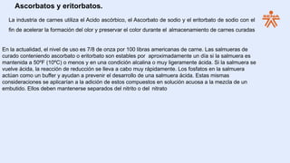 Ascorbatos y eritorbatos.
La industria de carnes utiliza el Acido ascórbico, el Ascorbato de sodio y el eritorbato de sodio con el
fin de acelerar la formación del olor y preservar el color durante el almacenamiento de carnes curadas
En la actualidad, el nivel de uso es 7/8 de onza por 100 libras americanas de carne. Las salmueras de
curado conteniendo ascorbato o eritorbato son estables por aproximadamente un día si la salmuera es
mantenida a 50ºF (10ºC) o menos y en una condición alcalina o muy ligeramente ácida. Si la salmuera se
vuelve ácida, la reacción de reducción se lleva a cabo muy rápidamente. Los fosfatos en la salmuera
actúan como un buffer y ayudan a prevenir el desarrollo de una salmuera ácida. Estas mismas
consideraciones se aplicarían a la adición de estos compuestos en solución acuosa a la mezcla de un
embutido. Ellos deben mantenerse separados del nitrito o del nitrato
 