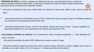 PROTEINA DE SOYA La proteína vegetal más utilizada es la soya, que dependiendo de la cantidad de
proteína presente puede ser texturizada, concentrada o aislada, las cuales se deben hidratar previamente
para adicionarlas a la mezcla de la siguiente manera
 Una parte de aislado de soya que contiene 90% de proteína en base seca, retiene cuatro veces su peso de
agua.
• Una parte de proteína concentrada de soya al 70%, retiene tres veces su peso de agua; al hidratarla queda con
una concentración aproximada de proteína del 18%.
• Una parte de texturizado de soya, con 51% de proteína, absorbe tres veces su peso en agua, quedando un
texturizado hidratado con una concentración de proteína aproximada del 18%.
Las proteínas animales no cárnicas son el caseinato de sodio, el plasma sanguíneo, y otras obtenidas del
cuero y el huevo.
• Una parte de caseinato de sodio al 95% retiene cinco veces su peso en agua.
• Una parte de plasma sanguíneo retiene seis veces su peso en agua. Este tiene un sabor metálico, por lo tanto no
se debe usar un valor mayor al 2% m/m (masa) o en base seca sobre la formulación
.
 