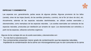 ESPECIAS Y CONDIMENTOS
Las especias son, generalmente, partes secas de algunas plantas. Algunas provienen de los tallos
(canela), otras de las hojas (laurel), de las semillas (pimienta y comino), de la flor (el clavo de olor), etc.
Actualmente, además de las especias naturales deshidratadas, se utilizan aceites esenciales y
oleoresinoides, como reemplazo de las especias naturales. Los aceites esenciales son extractos de las
especias naturales, producidas por destilación por arrastre de vapor. Los oleoresiniodes son extraídos, a
partir de las especias, utilizando solventes orgánicos.
Algunas de las ventajas del uso de aceite esenciales y oleoresinoides son:
• Es más fácil la estandarización.
• Sus componentes presentan menor grado de contaminación que las especias naturales,
impidiendo la contaminación de la carne con microorganismos que no son comunes en la carne
 