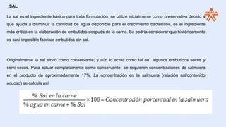 SAL
La sal es el ingrediente básico para toda formulación, se utilizó inicialmente como preservativo debido a
que ayuda a disminuir la cantidad de agua disponible para el crecimiento bacteriano, es el ingrediente
más crítico en la elaboración de embutidos después de la carne. Se podría considerar que históricamente
es casi imposible fabricar embutidos sin sal.
Originalmente la sal sirvió como conservante; y aún lo actúa como tal en algunos embutidos secos y
semi-secos. Para actuar completamente como conservante se requieren concentraciones de salmuera
en el producto de aproximadamente 17%. La concentración en la salmuera (relación sal/contenido
acuoso) se calcula así
 