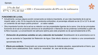 Ejemplo:
FUNCIONES DE LA SAL
 Actualmente, aunque alguna acción conservante es todavía importante, el uso más importante de la sal es
impartir sabor y olor. En la mayoría de los productos embutidos, el porcentaje utilizado es de 2,5 a 3,0 % de sal;
un contenido de sal mayor podría producir un sabor salado
• Otra importante función de la sal es su relación con las propiedades ligantes de la carne. Una de las principales
funciones de la sal en productos cárnicos es la solubilizarían o liberación de las proteínas contráctiles a partir de
la fibra muscular. La concentración de salmuera óptima para este propósito es de aproximadamente el 8%.
• Extracción de proteínas solubles en sal y retención de humedad. Solubilización de la actomiosina con lo
que se aumenta la Capacidad de Retención de Agua. Este efecto alcanza un máximo a una concentración
aproximada del 4%.
• Efecto pro-oxidante. Ocasionado por presencia de trazas de metales pesados, especialmente el hierro, que
actúan como catalizadores. Esto explica la necesidad de usar sal de alta pureza.
 