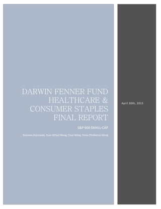 DARWIN FENNER FUND
HEALTHCARE &
CONSUMER STAPLES
FINAL REPORT
S&P 600 SMALL-CAP
Brandon Bujnowski, Yuan (Miya) Meng, Chao Wang, Yinuo (Perfeeno) Wang
April 30th, 2015
 