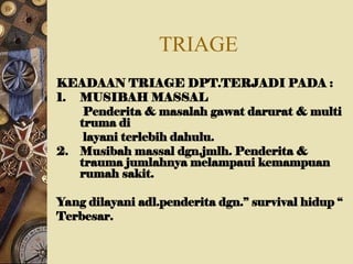 TRIAGE
KEADAAN TRIAGE DPT.TERJADI PADA :
1. MUSIBAH MASSAL
Penderita & masalah gawat darurat & multi
truma di
layani terlebih dahulu.
2. Musibah massal dgn.jmlh. Penderita &
trauma jumlahnya melampaui kemampuan
rumah sakit.
Yang dilayani adl.penderita dgn.” survival hidup “
Terbesar.
 