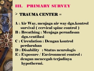 III. PRIMARY SURVEY
 TRAUMA CENTER =
A : Air Way, menjaga air way dgn.kontrol
survival ( cervical spine control )
B : Breathing : Menjaga pernafasan
dgn.ventilasi
C : Circulation : Dengan kontrol
perdarahan
D : Disability : Status neurologis
E : Exposure / Environment control :
dengan mencegah terjadinya
hypothermi.
 