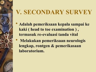 V. SECONDARY SURVEY
 Adalah pemeriksaan kepala sampai ke
kaki ( head to toe examination ) ,
termasuk re-evaluasi tanda vital
 Melakukan pemeriksaan neurologis
lengkap, rontgen & pemerikasaan
laboratorium.
 