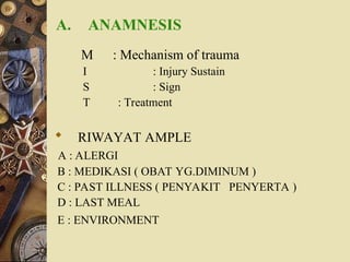 A. ANAMNESIS
M : Mechanism of trauma
I : Injury Sustain
S : Sign
T : Treatment
 RIWAYAT AMPLE
A : ALERGI
B : MEDIKASI ( OBAT YG.DIMINUM )
C : PAST ILLNESS ( PENYAKIT PENYERTA )
D : LAST MEAL
E : ENVIRONMENT
 