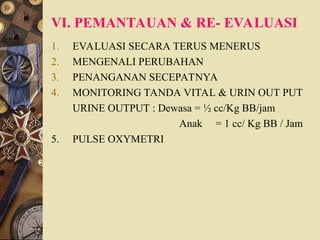 VI. PEMANTAUAN & RE- EVALUASI
1. EVALUASI SECARA TERUS MENERUS
2. MENGENALI PERUBAHAN
3. PENANGANAN SECEPATNYA
4. MONITORING TANDA VITAL & URIN OUT PUT
URINE OUTPUT : Dewasa = ½ cc/Kg BB/jam
Anak = 1 cc/ Kg BB / Jam
5. PULSE OXYMETRI
 