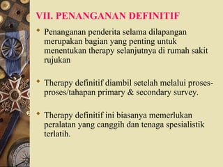 VII. PENANGANAN DEFINITIF
 Penanganan penderita selama dilapangan
merupakan bagian yang penting untuk
menentukan therapy selanjutnya di rumah sakit
rujukan
 Therapy definitif diambil setelah melalui proses-
proses/tahapan primary & secondary survey.
 Therapy definitif ini biasanya memerlukan
peralatan yang canggih dan tenaga spesialistik
terlatih.
 