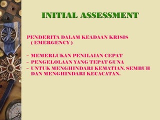INITIAL ASSESSMENT
PENDERITA DALAM KEADAAN KRISIS
( EMERGENCY )
– MEMERLUKAN PENILAIAN CEPAT
– PENGELOLAAN YANG TEPAT GUNA
– UNTUK MENGHINDARI KEMATIAN, SEMBUH
DAN MENGHINDARI KECACATAN.
 