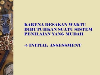 KARENA DESAKAN WAKTU
DIBUTUHKAN SUATU SISTEM
PENILAIAN YANG MUDAH
 INITIAL ASSESSMENT
 