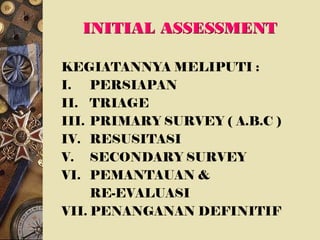 INITIAL ASSESSMENT
KEGIATANNYA MELIPUTI :
I. PERSIAPAN
II. TRIAGE
III. PRIMARY SURVEY ( A.B.C )
IV. RESUSITASI
V. SECONDARY SURVEY
VI. PEMANTAUAN &
RE-EVALUASI
VII. PENANGANAN DEFINITIF
 