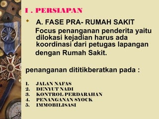 I . PERSIAPAN
 A. FASE PRA- RUMAH SAKIT
Focus penanganan penderita yaitu
dilokasi kejadian harus ada
koordinasi dari petugas lapangan
dengan Rumah Sakit.
penanganan dititikberatkan pada :
1. JALAN NAFAS
2. DENYUT NADI
3. KONTROL PERDARAHAN
4. PENANGANAN SYOCK
5. IMMOBILISASI
 