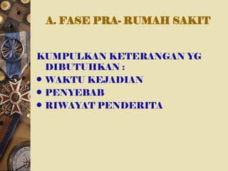 A. FASE PRA- RUMAH SAKIT
KUMPULKAN KETERANGAN YG
DIBUTUHKAN :
• WAKTU KEJADIAN
• PENYEBAB
• RIWAYAT PENDERITA
 