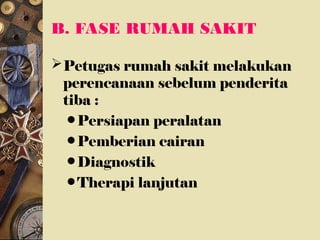 B. FASE RUMAH SAKIT
Petugas rumah sakit melakukan
perencanaan sebelum penderita
tiba :
• Persiapan peralatan
• Pemberian cairan
• Diagnostik
• Therapi lanjutan
 