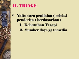 II. TRIAGE
 Yaitu cara penilaian ( seleksi
penderita ) berdasarkan :
1. Kebutuhan Terapi
2. Sumber daya yg tersedia
 
