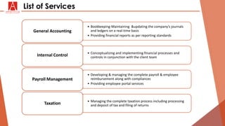 • Bookkeeping-Maintaining &updating the company’s journals
and ledgers on a real-time basis
• Providing financial reports as per reporting standards
General Accounting
• Conceptualizing and implementing financial processes and
controls in conjunction with the client teamInternal Control
• Developing & managing the complete payroll & employee
reimbursement along with compliances
• Providing employee portal services
Payroll Management
• Managing the complete taxation process including processing
and deposit of tax and filing of returnsTaxation
List of Services
 