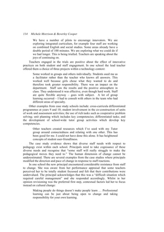 114   Michele Morrison & Beverley Cooper

        We have a number of pilots to encourage innovators. We are
        exploring integrated curriculum, for example four staff are working
        on combined English and social studies. Some areas already have a
        double period of 100 minutes. We are exploring what we could do if
        we had longer. This is being trialled. Teachers are speaking about the
        joys of continuing on.
     Teachers engaged in the trials are positive about the effect of innovative
practices on both student and staff engagement. In one school the lead teacher
offered them a choice of three projects within a technology context:
        Some worked in groups and others individually. Students used me as
        a facilitator rather than the teacher who knows all answers. This
        worked well because girls chose what they wanted to do and
        therefore took greater responsibility. There was an impact on the
        department. Staff saw the results and the positive atmosphere in
        class. They understood it was effective, even though hard work. Staff
        are quite flexible anyway – goes with subject. A lot of group
        learning occurred – I had to consult with others in the team who had
        different areas of specialty.
     Other examples from case study schools include: cross-curricula differentiated
programmes at years 9 and 10; student involvement in the co-construction of units
of work and assessment activities; the use of rich tasks such as cooperative problem
solving; unit planning which includes key competencies; differentiated tasks; and
the development of school-wide tutor group activities which develop key
competencies.
        Other teachers created resources which I’ve used with my Tutor
        group around connectedness and relating with one other. This has
        been good for me. I could not have done this alone. It has heightened
        concepts of student user-friendliness.
     The case study evidence shows that diverse staff needs with respect to
pedagogy exist within each school. Principals need to take cognisance of these
diverse needs and recognise that “some staff will really struggle to make the
pedagogical moves they need to.” The human dimension of change cannot be
underestimated. There are several examples from the case studies where principals
modified the direction and pace of change in response to staff reactions.
     In one school the new principal encountered considerable resistance from staff
to change. She was aware from her performance appraisal that some teachers
perceived her to be totally student focussed and felt that their contributions were
undervalued. The principal acknowledges that this was a “difficult situation which
required careful management” and she responded accordingly. Whilst in her
opinion revisioning was the preferred first step, contextual factors led her to focus
instead on cultural change:
        Making people do things doesn’t make people learn … Professional
        learning can be just about being open to change and taking
        responsibility for your own learning.
 