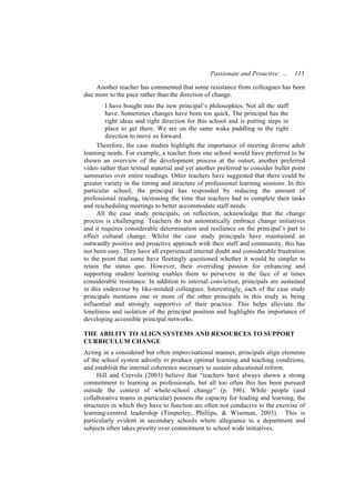 Passionate and Proactive: …     115

    Another teacher has commented that some resistance from colleagues has been
due more to the pace rather than the direction of change.
         I have bought into the new principal’s philosophies. Not all the staff
         have. Sometimes changes have been too quick. The principal has the
         right ideas and right direction for this school and is putting steps in
         place to get there. We are on the same waka paddling in the right
         direction to move us forward.
     Therefore, the case studies highlight the importance of meeting diverse adult
learning needs. For example, a teacher from one school would have preferred to be
shown an overview of the development process at the outset, another preferred
video rather than textual material and yet another preferred to consider bullet point
summaries over entire readings. Other teachers have suggested that there could be
greater variety in the timing and structure of professional learning sessions. In this
particular school, the principal has responded by reducing the amount of
professional reading, increasing the time that teachers had to complete their tasks
and rescheduling meetings to better accommodate staff needs.
     All the case study principals, on reflection, acknowledge that the change
process is challenging. Teachers do not automatically embrace change initiatives
and it requires considerable determination and resilience on the principal’s part to
effect cultural change. Whilst the case study principals have maintained an
outwardly positive and proactive approach with their staff and community, this has
not been easy. They have all experienced internal doubt and considerable frustration
to the point that some have fleetingly questioned whether it would be simpler to
retain the status quo. However, their overriding passion for enhancing and
supporting student learning enables them to persevere in the face of at times
considerable resistance. In addition to internal conviction, principals are sustained
in this endeavour by like-minded colleagues. Interestingly, each of the case study
principals mentions one or more of the other principals in this study as being
influential and strongly supportive of their practice. This helps alleviate the
loneliness and isolation of the principal position and highlights the importance of
developing accessible principal networks.

THE ABILITY TO ALIGN SYSTEMS AND RESOURCES TO SUPPORT
CURRICULUM CHANGE
Acting in a considered but often improvisational manner, principals align elements
of the school system adroitly to produce optimal learning and teaching conditions,
and establish the internal coherence necessary to sustain educational reform.
     Hill and Crevola (2003) believe that “teachers have always shown a strong
commitment to learning as professionals, but all too often this has been pursued
outside the context of whole-school change” (p. 396). While people (and
collaborative teams in particular) possess the capacity for leading and learning, the
structures in which they have to function are often not conducive to the exercise of
learning-centred leadership (Timperley, Phillips, & Wiseman, 2003). This is
particularly evident in secondary schools where allegiance to a department and
subjects often takes priority over commitment to school wide initiatives.
 