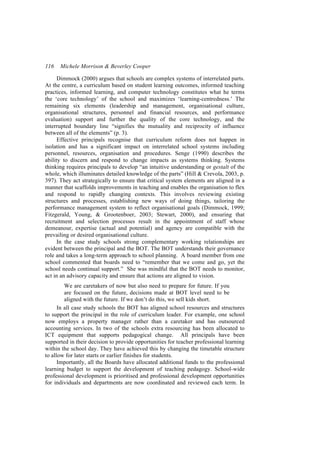 116   Michele Morrison & Beverley Cooper

      Dimmock (2000) argues that schools are complex systems of interrelated parts.
At the centre, a curriculum based on student learning outcomes, informed teaching
practices, informed learning, and computer technology constitutes what he terms
the ‘core technology’ of the school and maximizes ‘learning-centredness.’ The
remaining six elements (leadership and management, organisational culture,
organisational structures, personnel and financial resources, and performance
evaluation) support and further the quality of the core technology, and the
interrupted boundary line “signifies the mutuality and reciprocity of influence
between all of the elements” (p. 3).
      Effective principals recognise that curriculum reform does not happen in
isolation and has a significant impact on interrelated school systems including
personnel, resources, organisation and procedures. Senge (1990) describes the
ability to discern and respond to change impacts as systems thinking. Systems
thinking requires principals to develop “an intuitive understanding or gestalt of the
whole, which illuminates detailed knowledge of the parts” (Hill & Crevola, 2003, p.
397). They act strategically to ensure that critical system elements are aligned in a
manner that scaffolds improvements in teaching and enables the organisation to flex
and respond to rapidly changing contexts. This involves reviewing existing
structures and processes, establishing new ways of doing things, tailoring the
performance management system to reflect organisational goals (Dimmock, 1999;
Fitzgerald, Young, & Grootenboer, 2003; Stewart, 2000), and ensuring that
recruitment and selection processes result in the appointment of staff whose
demeanour, expertise (actual and potential) and agency are compatible with the
prevailing or desired organisational culture.
      In the case study schools strong complementary working relationships are
evident between the principal and the BOT. The BOT understands their governance
role and takes a long-term approach to school planning. A board member from one
school commented that boards need to “remember that we come and go, yet the
school needs continual support.” She was mindful that the BOT needs to monitor,
act in an advisory capacity and ensure that actions are aligned to vision.
         We are caretakers of now but also need to prepare for future. If you
         are focused on the future, decisions made at BOT level need to be
         aligned with the future. If we don’t do this, we sell kids short.
      In all case study schools the BOT has aligned school resources and structures
to support the principal in the role of curriculum leader. For example, one school
now employs a property manager rather than a caretaker and has outsourced
accounting services. In two of the schools extra resourcing has been allocated to
ICT equipment that supports pedagogical change. All principals have been
supported in their decision to provide opportunities for teacher professional learning
within the school day. They have achieved this by changing the timetable structure
to allow for later starts or earlier finishes for students.
      Importantly, all the Boards have allocated additional funds to the professional
learning budget to support the development of teaching pedagogy. School-wide
professional development is prioritised and professional development opportunities
for individuals and departments are now coordinated and reviewed each term. In
 