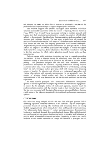 Passionate and Proactive: …     117

one extreme the BOT has been able to allocate an additional $200,000 to the
professional development budget to support the principal’s initiatives.
      The research suggests that external developers offer important facilitation
functions not readily accessible within the school (Timperley, Wilson, Barrar &
Fung, 2007). They typically have experience working in multiple contexts and
because they lack emotional commitment to a single site, analysis of individual
schools is dispassionate. Outsiders bring fresh perspectives and approaches which
stimulate and challenge thinking. The case study schools have all engaged the
services of external experts at the early stages of curriculum review and two schools
have elected to form and fund ongoing partnerships with external developers.
Aligned to the goal of raising student achievement, the principal of one of these
schools has employed an external consultant with strengths in literacy to support
staff over a three year period. In the other school the external consultant is working
to develop templates for whole school planning around charter goals and key
competencies.
      Schools operate within strict time constraints and time is a valued commodity
for teachers. If time is allocated during the school day rather than after school
hours the activity is more likely to be perceived by teachers as a valued school
priority. The principals recognise that the shift from individual, episodic
professional development to collective, ongoing professional learning requires
additional school time. They perceive the need to be “savvy about creating learning
time” for staff. Strategies include providing staff with reading time, releasing
groups of teachers for planning and piloting new pedagogical approaches, and
visiting other schools with innovative programmes. In one principal’s view, the
number of Ministry funded teacher only days is insufficient to explore
implementation of the new document and she has devoted additional teacher only
days to this.
      In some schools principals have restructured performance management
systems to ensure alignment with improving student achievement and engagement.
In school B, for example, instead of individual appraisal, teachers meet for
professional conversations with the principal based on their paired critical enquiry.
She has been impressed with the depth of these conversations and believes that this
avoids some of the tokenism associated with traditional performance management
systems.

CONCLUSION
Our cross-case study analysis reveals that the four principals possess critical
leadership capacities commonly identified in the literature. They are unapologetic,
passionate leaders of learning who resolutely and proactively focus on raising
student engagement and achievement, both within and beyond formal schooling.
They all recognise that a focus on 21st century learning represents a departure from
business as usual and demands deep-seated cultural change. The establishment of
new professional norms requires fundamental shifts in thinking and behaviour, a
process which is both challenging and precarious. Sensitivity to context and careful
attention to the human dimension of change are essential if principals are to
 