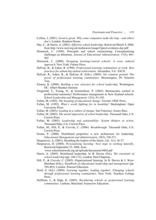 Passionate and Proactive: …     119

Collins, J. (2001). Good to great: Why some companies make the leap - and others
       don’t. London: Random House.
Day, C., & Harris, A. (2001). Effective school leadership. Retrieved March 9, 2004,
       from http://www.ncsl.org.uk/mediastore/image2/kpool-evidence-day.pdf
Dimmock, C. (1999). Principals and school restructuring: Conceptualizing
       challenges as dilemmas. Journal of Educational Administration, 37(5), 441-
       462
Dimmock, C. (2000). Designing learning-centred schools: A cross cultural
       approach. New York: Falmer Press.
DuFour, R., & Eaker, R. (1998). Professional learning communities at work: Best
       practices for enhancing student achievement. Alexandria, VA: ASCD.
DuFour, R., Eaker, R., & DuFour, R. (Eds.). (2005). On common ground: The
       power of professional learning communities. Bloomington, IN: Solution
       Tree.
Elmore, R. (2000). Building a new structure for school leadership. Washington,
       DC: Albert Shanker Institute.
Fitzgerald, T., Young, H., & Grootenboer, P. (2003). Bureaucratic control or
       professional autonomy? Performance management in New Zealand schools.
       School Leadership and Management, 12(1), 91-105.
Fullan, M. (1982). The meaning of educational change. Toronto: OISE Press.
Fullan, M. (1992). What’s worth fighting for in headship? Buckingham: Open
       University Press.
Fullan, M. (2001). Leading in a culture of change. San Francisco: Jossey Bass.
Fullan, M. (2003). The moral imperative of school leadership. Thousand Oaks, CA:
       Corwin Press.
Fullan, M. (2005). Leadership and sustainability: System thinkers in action.
       Thousand Oaks, CA: Corwin Press.
Fullan, M., Hill, P., & Crevola, C. (2006). Breakthrough. Thousand Oaks, CA:
       Corwin Press.
Gronn, P. (2000). Distributed properties: a new architecture for leadership.
       Educational Management and Administration, 28(3), 338-371.
Hargreaves, A. (2001). Moulding the leaders of the future. Ldr, 1(1), 36-37.
Hargreaves, D. (2004). Personalising learning: Next steps in working laterally.
       Retrieved September 22, 2008, from
        www.schoolsnetwork.org.uk/uploads/documents/4402.pdf
Harris, A. (2005). Distributed leadership. In B. Davies (Ed.), The essentials of
       school leadership (pp. 160-172). London: Paul Chapman.
Hill, P., & Crevola, C. (2003). Organizational learning. In B. Davies & J. West-
       Burnham (Eds.), Handbook of educational leadership and management (pp.
       394-403). London: Pearson Education.
Hord, S. (Ed.). (2004). Learning together, leading together: Changing schools
       through professional learning communities. New York: Teachers College
       Press.
Huffman, J., & Hipp, K. (2003). Reculturing schools as professional learning
       communities. Lanham, Maryland: Scarecrow Education.
 