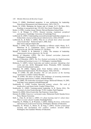 120   Michele Morrison & Beverley Cooper

Gronn, P. (2000). Distributed properties: A new architecture for leadership.
       Educational Management and Administration, 28(3), 338-371.
Kanter, R. (1988). Managing the human side of change. In P. Du Bose (Ed.),
       Readings in management (pp. 159-162). New Jersey: Prentice Hall.
Kotter, J. (1996). Leading change. Boston: Harvard Business School Press.
Lave, J., & Wenger, E. (1991). Situated learning. Legitimate peripheral
       participation. Cambridge: University of Cambridge Press.
Leithwood, K. (2005). Understanding successful principal leadership: progress on a
       broken front. Journal of Educational Administration, 43(6), 619-629.
Leithwood, K., & Riehl, C. (2003). What do we already know about successful
       school leadership? Retrieved April 3, 2006, from
       http://www.cepa.gse.rutgers.edu
Meindl, J. (1998). The romance of leadership as follower centric theory. In F.
       Dansereau & F. Yammarino (Eds.), Leadership: The multiple-level
       approaches pp. 285-298. Stanford, CT: JAI Press.
Meindl, J., Ehrlich, S., & Dukerich, J. (1985). The romance of leadership.
       Administrative Science Quarterly, 30, 78-102.
Ministry of Education. (1993). The New Zealand curriculum framework.
       Wellington: Learning Media.
Ministry of Education. (2007). The New Zealand curriculum for English-medium
       teaching and learning in years 1-13. Wellington: Learning Media.
Robinson, V. (2007). School leadership and student outcomes: Identifying what
       works and why. ACEL Monograph Series. Winmalee, NSW: Australian
       Council for Educational Leaders.
Schmoker, M. (2004). Tipping point: From feckless reform to substantive
       instructional improvement. Phi Delta Kappan, 85(6), 424-432.
Senge, P. (1990). The fifth discipline: The art and practice of the learning
       organisation. London: Century Business.
Senge, P. (1999). The dance of change: The challenges of sustaining momentum
       inlearning organizations. London: Nicholas Brealey.
Senge, P. (2000). The leadership of profound change. Retrieved February 14, 2005,
       from http://www.spcpress.com/pdf/Senge.pdf
Southworth, G. (1998). Leading improving primary schools: The work of
       headteachers and deputy heads. London: Falmer Press
Southworth, G. (2005). Learning-centred leadership. In B. Davies (Ed.), The
       Essentials of school leadership (pp. 75-92). London: Paul Chapman.
Starratt, R. (2004). Ethical leadership. San Francisco: Jossey Bass.
Stewart, D. (2000). Tomorrow’s principals today. Palmerston North: Kanuka Grove
       Press, Massey University.
Stoll, L., Fink, D., & Earl, L. (2003). It’s about learning (and it’s about time):
       What’s in it for schools? London: RoutledgeFalmer.
Timperley, H., Phillips, G., & Wiseman, J. (2003). Shifting the focus: Achievement
       information for professional learning. Wellington: Ministry of Education.
Timperley, H., Wilson, A., Barrar, H., & Fung, I. (2007). Teacher professional
       learning and development best evidence synthesis iteration (BES).
       Wellington, New Zealand: Ministry of Education.
 