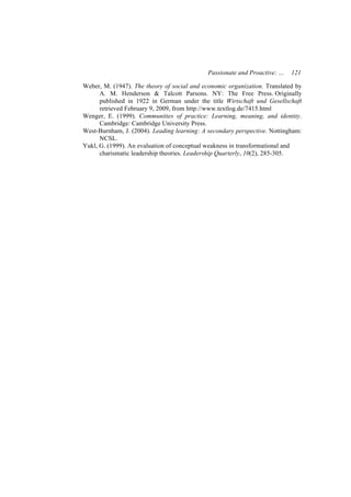 Passionate and Proactive: …   121

Weber, M. (1947). The theory of social and economic organization. Translated by
      A. M. Henderson & Talcott Parsons. NY: The Free Press. Originally
      published in 1922 in German under the title Wirtschaft und Gesellschaft
      retrieved February 9, 2009, from http://www.textlog.de/7415.html
Wenger, E. (1999). Communities of practice: Learning, meaning, and identity.
      Cambridge: Cambridge University Press.
West-Burnham, J. (2004). Leading learning: A secondary perspective. Nottingham:
      NCSL.
Yukl, G. (1999). An evaluation of conceptual weakness in transformational and
      charismatic leadership theories. Leadership Quarterly, 10(2), 285-305.
 