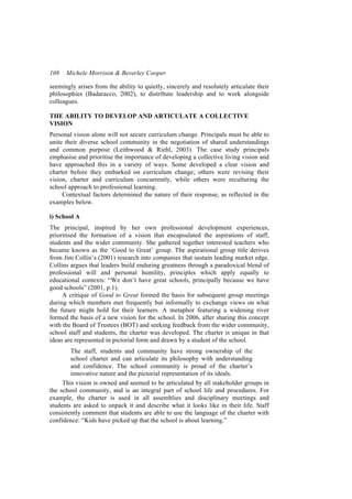 108   Michele Morrison & Beverley Cooper

seemingly arises from the ability to quietly, sincerely and resolutely articulate their
philosophies (Badaracco, 2002), to distribute leadership and to work alongside
colleagues.

THE ABILITY TO DEVELOP AND ARTICULATE A COLLECTIVE
VISION
Personal vision alone will not secure curriculum change. Principals must be able to
unite their diverse school community in the negotiation of shared understandings
and common purpose (Leithwood & Riehl, 2003). The case study principals
emphasise and prioritise the importance of developing a collective living vision and
have approached this in a variety of ways. Some developed a clear vision and
charter before they embarked on curriculum change; others were revising their
vision, charter and curriculum concurrently, while others were reculturing the
school approach to professional learning.
     Contextual factors determined the nature of their response, as reflected in the
examples below.

i) School A
The principal, inspired by her own professional development experiences,
prioritised the formation of a vision that encapsulated the aspirations of staff,
students and the wider community. She gathered together interested teachers who
became known as the ‘Good to Great’ group. The aspirational group title derives
from Jim Collin’s (2001) research into companies that sustain leading market edge.
Collins argues that leaders build enduring greatness through a paradoxical blend of
professional will and personal humility, principles which apply equally to
educational contexts: “We don’t have great schools, principally because we have
good schools” (2001, p.1).
     A critique of Good to Great formed the basis for subsequent group meetings
during which members met frequently but informally to exchange views on what
the future might hold for their learners. A metaphor featuring a widening river
formed the basis of a new vision for the school. In 2006, after sharing this concept
with the Board of Trustees (BOT) and seeking feedback from the wider community,
school staff and students, the charter was developed. The charter is unique in that
ideas are represented in pictorial form and drawn by a student of the school.
        The staff, students and community have strong ownership of the
        school charter and can articulate its philosophy with understanding
        and confidence. The school community is proud of the charter’s
        innovative nature and the pictorial representation of its ideals.
     This vision is owned and seemed to be articulated by all stakeholder groups in
the school community, and is an integral part of school life and procedures. For
example, the charter is used in all assemblies and disciplinary meetings and
students are asked to unpack it and describe what it looks like in their life. Staff
consistently comment that students are able to use the language of the charter with
confidence: “Kids have picked up that the school is about learning.”
 
