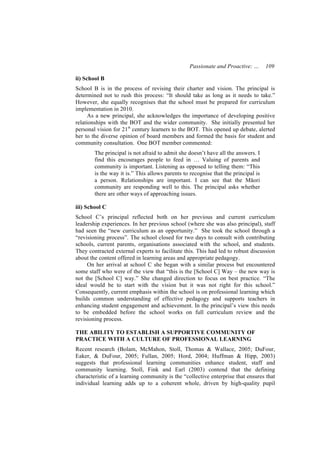 Passionate and Proactive: …        109

ii) School B
School B is in the process of revising their charter and vision. The principal is
determined not to rush this process: “It should take as long as it needs to take.”
However, she equally recognises that the school must be prepared for curriculum
implementation in 2010.
      As a new principal, she acknowledges the importance of developing positive
relationships with the BOT and the wider community. She initially presented her
personal vision for 21st century learners to the BOT. This opened up debate, alerted
her to the diverse opinion of board members and formed the basis for student and
community consultation. One BOT member commented:
        The principal is not afraid to admit she doesn’t have all the answers. I
        find this encourages people to feed in … Valuing of parents and
        community is important. Listening as opposed to telling them: “This
        is the way it is.” This allows parents to recognise that the principal is
        a person. Relationships are important. I can see that the Māori
        community are responding well to this. The principal asks whether
        there are other ways of approaching issues.

iii) School C
School C’s principal reflected both on her previous and current curriculum
leadership experiences. In her previous school (where she was also principal), staff
had seen the “new curriculum as an opportunity.” She took the school through a
“revisioning process”. The school closed for two days to consult with contributing
schools, current parents, organisations associated with the school, and students.
They contracted external experts to facilitate this. This had led to robust discussion
about the content offered in learning areas and appropriate pedagogy.
     On her arrival at school C she began with a similar process but encountered
some staff who were of the view that “this is the [School C] Way – the new way is
not the [School C] way.” She changed direction to focus on best practice. “The
ideal would be to start with the vision but it was not right for this school.”
Consequently, current emphasis within the school is on professional learning which
builds common understanding of effective pedagogy and supports teachers in
enhancing student engagement and achievement. In the principal’s view this needs
to be embedded before the school works on full curriculum review and the
revisioning process.

THE ABILITY TO ESTABLISH A SUPPORTIVE COMMUNITY OF
PRACTICE WITH A CULTURE OF PROFESSIONAL LEARNING
Recent research (Bolam, McMahon, Stoll, Thomas & Wallace, 2005; DuFour,
Eaker, & DuFour, 2005; Fullan, 2005; Hord, 2004; Huffman & Hipp, 2003)
suggests that professional learning communities enhance student, staff and
community learning. Stoll, Fink and Earl (2003) contend that the defining
characteristic of a learning community is the “collective enterprise that ensures that
individual learning adds up to a coherent whole, driven by high-quality pupil
 