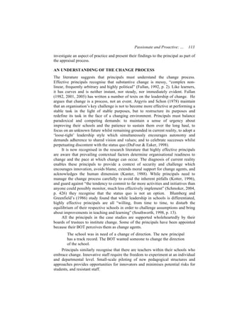 Passionate and Proactive: …      113

investigate an aspect of practice and present their findings to the principal as part of
the appraisal process.

AN UNDERSTANDING OF THE CHANGE PROCESS
The literature suggests that principals must understand the change process.
Effective principals recognise that substantive change is messy, “complex non-
linear, frequently arbitrary and highly political” (Fullan, 1992, p. 2). Like learners,
it has curves and is neither instant, nor steady, nor immediately evident. Fullan
(1982, 2001, 2005) has written a number of texts on the leadership of change. He
argues that change is a process, not an event. Argyris and Schon (1978) maintain
that an organisation’s key challenge is not to become more effective at performing a
stable task in the light of stable purposes, but to restructure its purposes and
redefine its task in the face of a changing environment. Principals must balance
paradoxical and competing demands: to maintain a sense of urgency about
improving their schools and the patience to sustain them over the long haul, to
focus on an unknown future whilst remaining grounded in current reality, to adopt a
‘loose-tight’ leadership style which simultaneously encourages autonomy and
demands adherence to shared vision and values; and to celebrate successes whilst
perpetuating discontent with the status quo (DuFour & Eaker, 1998).
     It is now recognised in the research literature that highly effective principals
are aware that prevailing contextual factors determine organisational readiness to
change and the pace at which change can occur. The diagnosis of current reality
enables these principals to provide a context of security and challenge which
encourages innovation, avoids blame, extends moral support for change agents, and
acknowledges the human dimension (Kanter, 1988). While principals need to
manage the change process carefully to avoid the inherent pitfalls (Kotter, 1996),
and guard against “the tendency to commit to far more activities and initiatives than
anyone could possibly monitor, much less effectively implement” (Schmoker, 2004,
p. 426) they recognise that the status quo is not an option. Blumberg and
Greenfield’s (1986) study found that while leadership in schools is differentiated,
highly effective principals are all “willing, from time to time, to disturb the
equilibrium of their respective schools in order to challenge assumptions and bring
about improvements in teaching and learning” (Southworth, 1998, p. 13).
     All the principals in the case studies are supported wholeheartedly by their
boards of trustees to institute change. Some of the principals have been appointed
because their BOT perceives them as change agents.
        The school was in need of a change of direction. The new principal
        has a track record. The BOT wanted someone to change the direction
        of the school.
     Principals similarly recognise that there are teachers within their schools who
embrace change. Innovative staff require the freedom to experiment at an individual
and departmental level. Small-scale piloting of new pedagogical structures and
approaches provides opportunities for innovators and minimises potential risks for
students, and resistant staff.
 