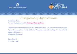 Certificate of Appreciation
Dear Sourav Saha,
You have been appreciated by Sindhujah Rajarajacholan.
Congratulations on finding a place in the LIREL Honor Rolls. You were selected by your fellow
Trainee Associates, Tech and Biz Skills lead. We appreciate you for walking the extra mile and
making a difference.....
Keep up the good work!
Warm Regards.
TCS Gems Team
 