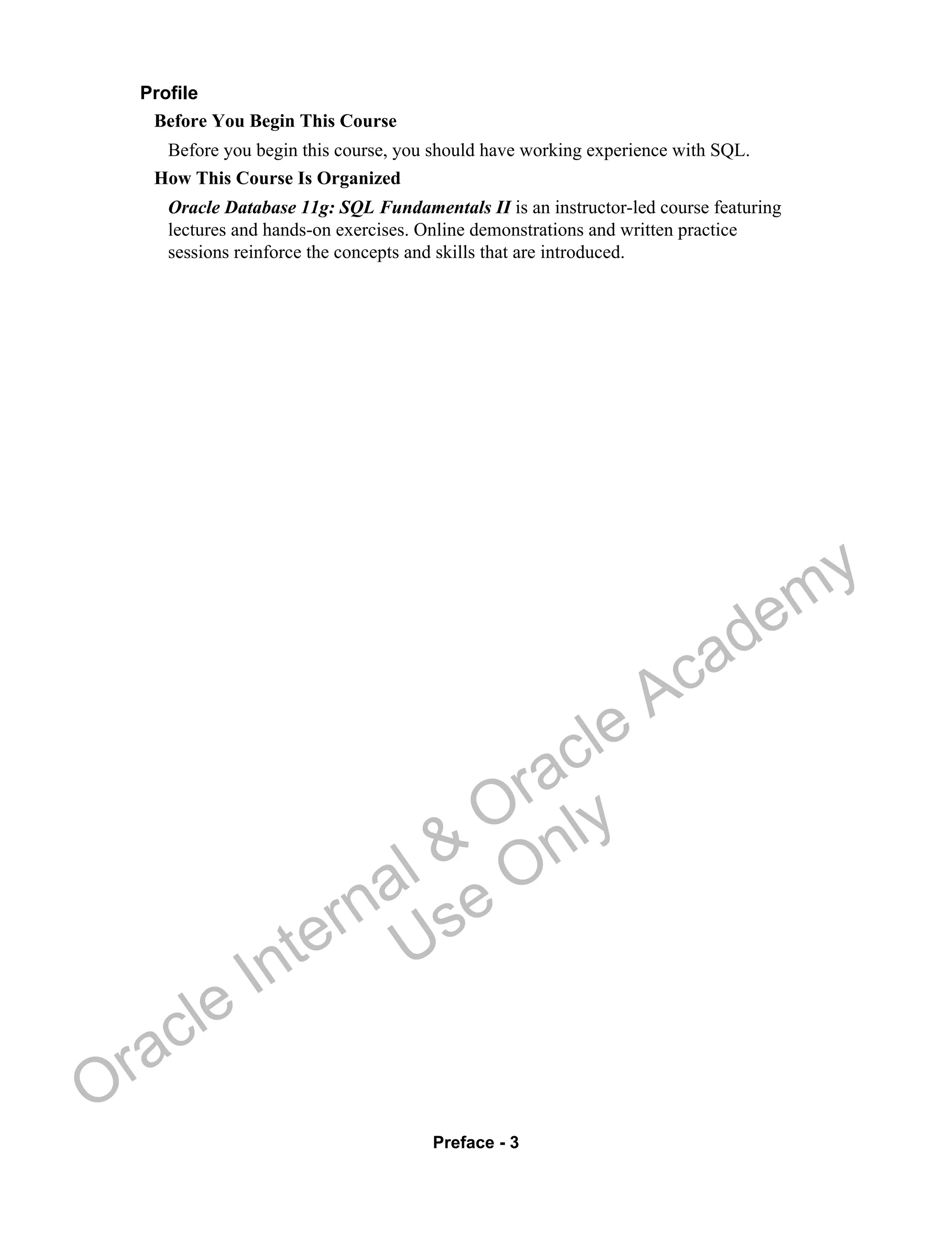 Preface - 3
Profile
Before You Begin This Course
Before you begin this course, you should have working experience with SQL.
How This Course Is Organized
Oracle Database 11g: SQL Fundamentals II is an instructor-led course featuring
lectures and hands-on exercises. Online demonstrations and written practice
sessions reinforce the concepts and skills that are introduced.
Oracle Internal &
Oracle Academy
Use Only
 
