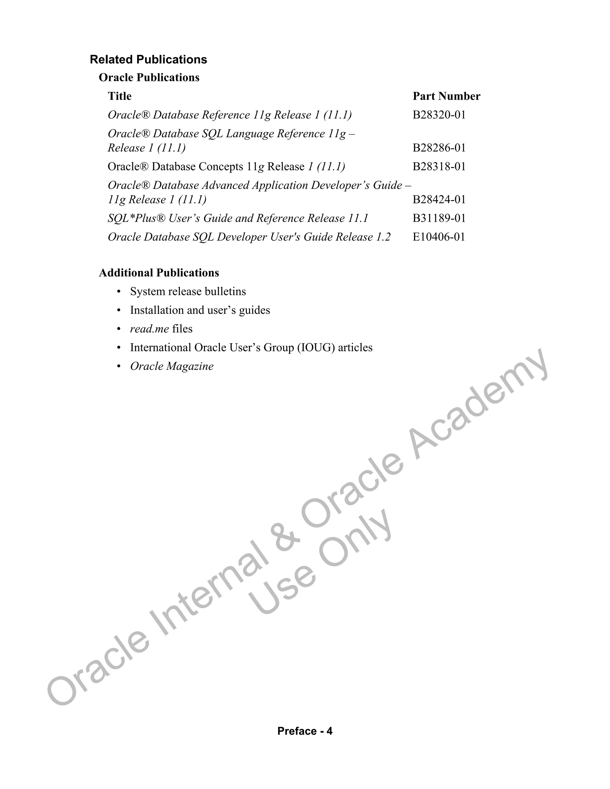 Preface - 4
Related Publications
Oracle Publications
Title Part Number
Oracle® Database Reference 11g Release 1 (11.1) B28320-01
Oracle® Database SQL Language Reference 11g –
Release 1 (11.1) B28286-01
Oracle® Database Concepts 11g Release 1 (11.1) B28318-01
Oracle® Database Advanced Application Developer’s Guide –
11g Release 1 (11.1) B28424-01
SQL*Plus® User’s Guide and Reference Release 11.1 B31189-01
Oracle Database SQL Developer User's Guide Release 1.2 E10406-01
Additional Publications
• System release bulletins
• Installation and user’s guides
• read.me files
• International Oracle User’s Group (IOUG) articles
• Oracle Magazine
Oracle Internal &
Oracle Academy
Use Only
 