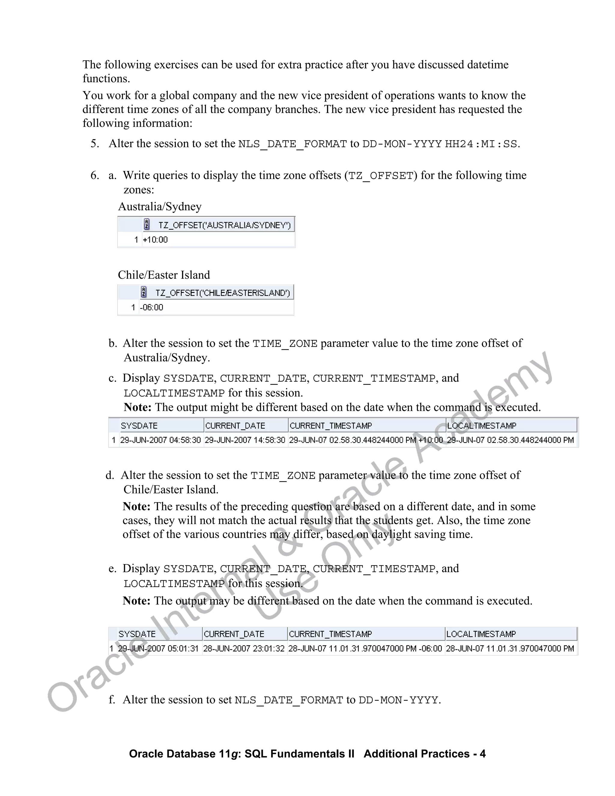 Oracle Database 11g: SQL Fundamentals II Additional Practices - 4
The following exercises can be used for extra practice after you have discussed datetime
functions.
You work for a global company and the new vice president of operations wants to know the
different time zones of all the company branches. The new vice president has requested the
following information:
5. Alter the session to set the NLS_DATE_FORMAT to DD-MON-YYYY HH24:MI:SS.
6. a. Write queries to display the time zone offsets (TZ_OFFSET) for the following time
zones:
Australia/Sydney
Chile/Easter Island
b. Alter the session to set the TIME_ZONE parameter value to the time zone offset of
Australia/Sydney.
c. Display SYSDATE, CURRENT_DATE, CURRENT_TIMESTAMP, and
LOCALTIMESTAMP for this session.
Note: The output might be different based on the date when the command is executed.
d. Alter the session to set the TIME_ZONE parameter value to the time zone offset of
Chile/Easter Island.
Note: The results of the preceding question are based on a different date, and in some
cases, they will not match the actual results that the students get. Also, the time zone
offset of the various countries may differ, based on daylight saving time.
e. Display SYSDATE, CURRENT_DATE, CURRENT_TIMESTAMP, and
LOCALTIMESTAMP for this session.
Note: The output may be different based on the date when the command is executed.
f. Alter the session to set NLS_DATE_FORMAT to DD-MON-YYYY.
Oracle Internal &
Oracle Academy
Use Only
 